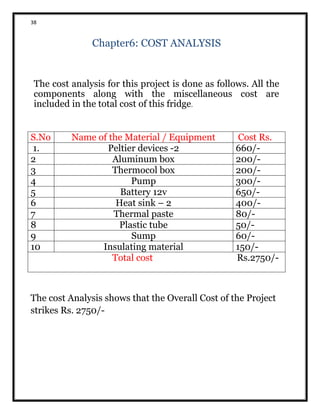 38
Chapter6: COST ANALYSIS
The cost analysis for this project is done as follows. All the
components along with the miscellaneous cost are
included in the total cost of this fridge.
S.No Name of the Material / Equipment Cost Rs.
1. Peltier devices -2 660/-
2 Aluminum box 200/-
3 Thermocol box 200/-
4 Pump 300/-
5 Battery 12v 650/-
6 Heat sink – 2 400/-
7 Thermal paste 80/-
8 Plastic tube 50/-
9 Sump 60/-
10 Insulating material 150/-
Total cost Rs.2750/-
The cost Analysis shows that the Overall Cost of the Project
strikes Rs. 2750/-
 