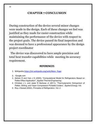 39
CHAPTER 7 CONCLUSION
During construction of the device several minor changes
were made to the design. Each of these changes we feel was
justified as they made for easier construction while
maintaining the performance of the device with respect to
the project goals. The device passed its final inspection and
was deemed to have a professional appearance by the design
project coordinator
The device was discovered to have ample precision and
total heat transfer capabilities while meeting its accuracy
requirement.
REFERENCES
1. Wikipedia https://en.wikipedia.org/wiki/Main_Page
2. Google.com
3. Astrain D and Vian J G (2005), “Computational Model for Refrigerators Based on
Peltier Effect Application”, Applied Thermal Engineering,
4. Christian J L and Jadar R Barbosa Jr (2011), “Thermodynamic Comparison of
Peltier, Stirling, and Vapor Compression Portable Coolers”, Applied Energy, Vol.
5. Roy J Dossat (2002), Principles of Refrigeration, Vol. 2
 
