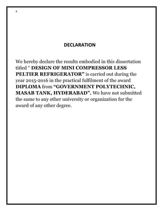 4
DECLARATION
We hereby declare the results embodied in this dissertation
titled “ DESIGN OF MINI COMPRESSOR LESS
PELTIER REFRIGERATOR” is carried out during the
year 2015-2016 in the practical fulfilment of the award
DIPLOMA from “GOVERNMENT POLYTECHNIC,
MASAB TANK, HYDERABAD”. We have not submitted
the same to any other university or organization for the
award of any other degree.
 