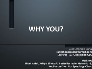 WHY YOU? 
Sunil Chandra Saha 
sunilchandrasaha@gmail.com 
Lecturer- IMT Ghaziabad CDL 
Work ex: 
Bharti Airtel, Aditya Birla MFL, Bestseller India, Network 18, 
Healthcare Start Up- Spinalogy Clinic 
 