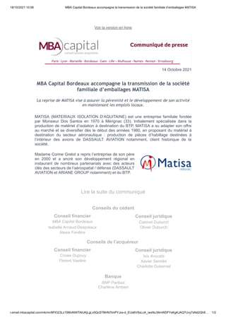 18/10/2021 10:06 MBA Capital Bordeaux accompagne la transmission de la société familiale d’emballages MATISA
r.email.mbacapital.com/mk/mr/8FlO23Lz15MvtNWTAIUKjLgLx5QcSTBHN7tmPYJxs-d_EUa6VSsLcA_iwxNu39mWDFYsKgKJAQ7Uvy7sNd2Qh8… 1/2
14 Octobre 2021
La reprise de MATISA vise à assurer la pérennité et le développement de son activité
en maintenant les emplois locaux.
MATISA (MATERIAUX ISOLATION D’AQUITAINE) est une entreprise familiale fondée
par Monsieur Dos Santos en 1970 à Mérignac (33). Initialement spécialisée dans la
production de matériel d’isolation à destination du BTP, MATISA a su adapter son offre
au marché et se diversifier dès le début des années 1980, en proposant du matériel à
destination du secteur aéronautique : production de pièces d’habillage destinées à
l’intérieur des avions de DASSAULT AVIATION notamment, client historique de la
société.
Madame Corine Grelot a repris l’entreprise de son père
en 2000 et a ancré son développement régional en
instaurant de nombreux partenariats avec des acteurs
clés des secteurs de l’aérospatial / défense (DASSAULT
AVIATION et ARIANE GROUP notamment) et du BTP.
Conseils du cédant
Conseil financier
MBA Capital Bordeaux
Isabelle Arnaud-Despréaux
Alexis Fenêtre
Conseil juridique
Cabinet Duburch
Olivier Duburch
Conseils de l’acquéreur 
Conseil financier
 Crowe Dupouy
Florent Vasière
Conseil juridique
Ixis Avocats
Xavier Sennès
Charlotte Dubernet
Banque
BNP Paribas
Charlène Ambert
 
Voir la version en ligne
 
 
 
 
 
MBA Capital Bordeaux accompagne la transmission de la société
familiale d’emballages MATISA
 
 
 
 
 
Lire la suite du communiqué
 
 
 
 
 
 
 
 
 
 
 
 
 
 