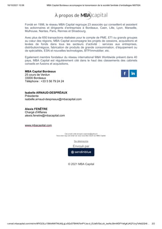 18/10/2021 10:06 MBA Capital Bordeaux accompagne la transmission de la société familiale d’emballages MATISA
r.email.mbacapital.com/mk/mr/8FlO23Lz15MvtNWTAIUKjLgLx5QcSTBHN7tmPYJxs-d_EUa6VSsLcA_iwxNu39mWDFYsKgKJAQ7Uvy7sNd2Qh8… 2/2
Fondé en 1998, le réseau MBA Capital regroupe 23 associés qui conseillent et assistent
les actionnaires et dirigeants d’entreprises à Bordeaux, Caen, Lille, Lyon, Marseille,
Mulhouse, Nantes, Paris, Rennes et Strasbourg.
 
Avec plus de 650 transactions réalisées pour le compte de PME, ETI ou grands groupes
au cœur des régions, MBA Capital accompagne les projets de cessions, acquisitions et
levées de fonds dans tous les secteurs d’activité : services aux entreprises,
distribution/négoce, fabrication de produits de grande consommation, d’équipement ou
de spécialités, ESN et nouvelles technologies, BTP/immobilier, etc.
 
Egalement membre fondateur du réseau international M&A Worldwide présent dans 40
pays, MBA Capital est régulièrement cité dans le haut des classements des cabinets
conseils en fusions et acquisitions.
MBA Capital Bordeaux
25 cours de Verdun
33000 Bordeaux
Téléphone : +33 5 56 79 24 24
Isabelle ARNAUD-DESPRÉAUX
Présidente
isabelle.arnaud-despreaux@mbacapital.com
 


Alexis FENÊTRE
Chargé d'Affaires
alexis.fenetre@mbacapital.com
 


www.mbacapital.com
 
 
 
 
 
 
 
Cet e-mail a été envoyé à xsennes@yahoo.fr
Vous avez reçu cet email car vous vous êtes inscrit sur MBA Capital.
 
Se désinscrire
 
 
 
© 2021 MBA Capital
 
Envoyé par
 