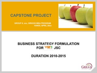 CAPSTONE PROJECT
 GROUP 6, xxx, GRIGGS MBA PROGRAM
                    HANOI, APRIL 20xx




    BUSINESS STRATEGY FORMULATION
             FOR VNF1 JSC

                 DURATION 2010-2015
 