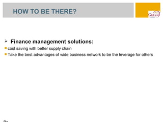 HOW TO BE THERE?



   Finance management solutions:
 cost   saving with better supply chain
 Take   the best advantages of wide business network to be the leverage for others
 