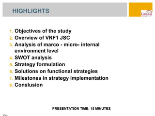 HIGHLIGHTS


1.   Objectives of the study
2.   Overview of VNF1 JSC
3.   Analysis of marco - micro- internal
     environment level
4.   SWOT analysis
5.   Strategy formulation
6.   Solutions on functional strategies
7.   Milestones in strategy implementation
8.   Conslusion



                   PRESENTATION TIME: 15 MINUTES
 