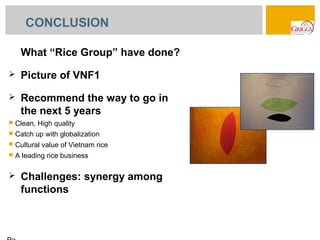 CONCLUSION

     What “Rice Group” have done?
    Picture of VNF1
    Recommend the way to go in
     the next 5 years
   Clean, High quality
   Catch up with globalization
   Cultural value of Vietnam rice
   A leading rice business

    Challenges: synergy among
     functions
 