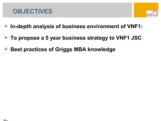 OBJECTIVES

   In-depth analysis of business environment of VNF1:
   To propose a 5 year business strategy to VNF1 JSC
   Best practices of Griggs MBA knowledge
 