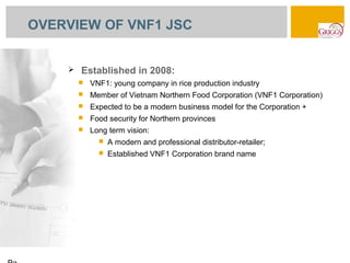 OVERVIEW OF VNF1 JSC


       Established in 2008:
           VNF1: young company in rice production industry
           Member of Vietnam Northern Food Corporation (VNF1 Corporation)
           Expected to be a modern business model for the Corporation +
           Food security for Northern provinces
           Long term vision:
                 A modern and professional distributor-retailer;
                 Established VNF1 Corporation brand name
 