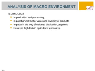 ANALYSIS OF MACRO ENVIRONMENT
TECHNOLOGY
    In production and processing,
    In post harvest: better value and diversity of products
    Impacts in the way of delivery, distribution, payment
    However, high tech in agriculture: expensive.
 