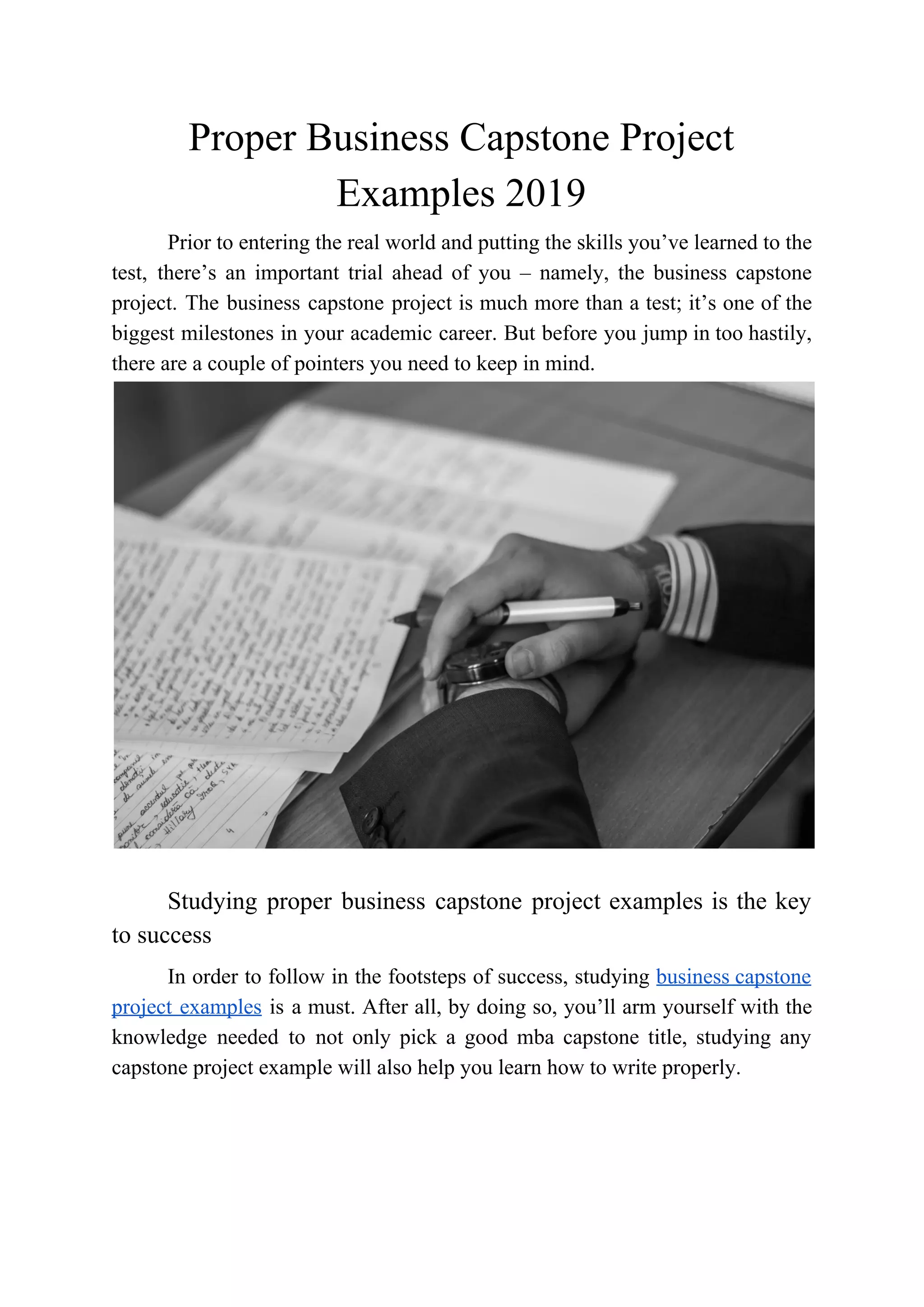 Proper Business Capstone Project
Examples 2019
Prior to entering the real world and putting the skills you’ve learned to the
test, there’s an important trial ahead of you – namely, the business capstone
project. The business capstone project is much more than a test; it’s one of the
biggest milestones in your academic career. But before you jump in too hastily,
there are a couple of pointers you need to keep in mind.
Studying proper business capstone project examples is the key
to success
In order to follow in the footsteps of success, studying ​business capstone
project examples is a must. After all, by doing so, you’ll arm yourself with the
knowledge needed to not only pick a good mba capstone title, studying any
capstone project example will also help you learn how to write properly.
 