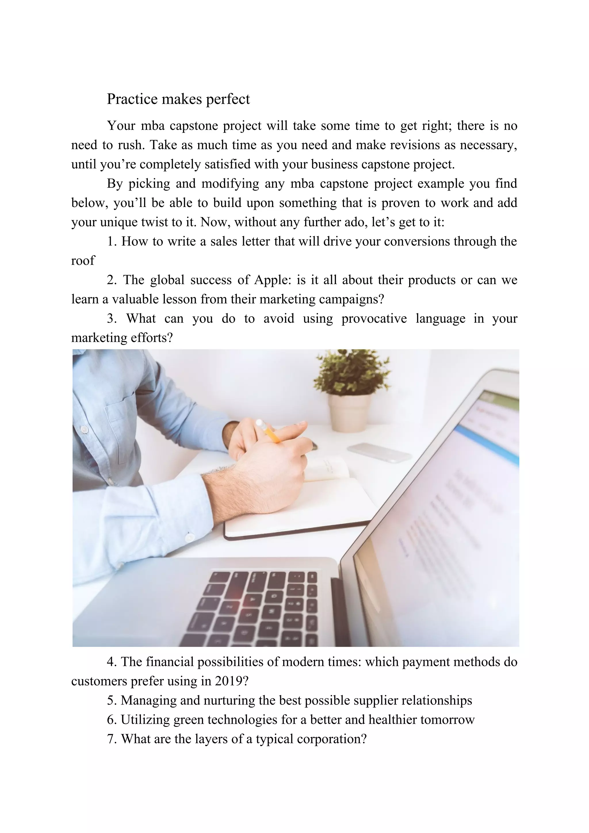 Practice makes perfect
Your mba capstone project will take some time to get right; there is no
need to rush. Take as much time as you need and make revisions as necessary,
until you’re completely satisfied with your business capstone project.
By picking and modifying any mba capstone project example you find
below, you’ll be able to build upon something that is proven to work and add
your unique twist to it. Now, without any further ado, let’s get to it:
1. How to write a sales letter that will drive your conversions through the
roof
2. The global success of Apple: is it all about their products or can we
learn a valuable lesson from their marketing campaigns?
3. What can you do to avoid using provocative language in your
marketing efforts?
4. The financial possibilities of modern times: which payment methods do
customers prefer using in 2019?
5. Managing and nurturing the best possible supplier relationships
6. Utilizing green technologies for a better and healthier tomorrow
7. What are the layers of a typical corporation?
 