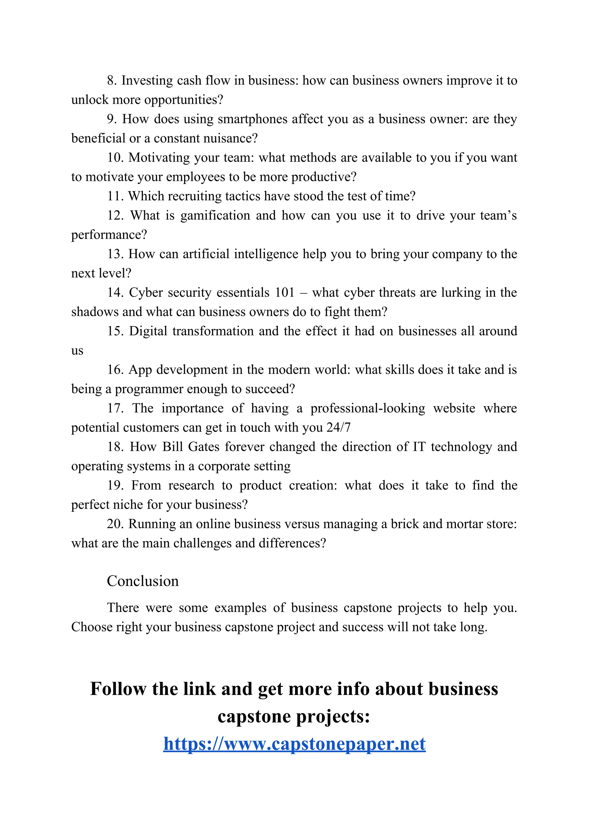 8. Investing cash flow in business: how can business owners improve it to
unlock more opportunities?
9. How does using smartphones affect you as a business owner: are they
beneficial or a constant nuisance?
10. Motivating your team: what methods are available to you if you want
to motivate your employees to be more productive?
11. Which recruiting tactics have stood the test of time?
12. What is gamification and how can you use it to drive your team’s
performance?
13. How can artificial intelligence help you to bring your company to the
next level?
14. Cyber security essentials 101 – what cyber threats are lurking in the
shadows and what can business owners do to fight them?
15. Digital transformation and the effect it had on businesses all around
us
16. App development in the modern world: what skills does it take and is
being a programmer enough to succeed?
17. The importance of having a professional-looking website where
potential customers can get in touch with you 24/7
18. How Bill Gates forever changed the direction of IT technology and
operating systems in a corporate setting
19. From research to product creation: what does it take to find the
perfect niche for your business?
20. Running an online business versus managing a brick and mortar store:
what are the main challenges and differences?
Conclusion
There were some examples of business capstone projects to help you.
Choose right your business capstone project and success will not take long.
Follow the link and get more info about business
capstone projects:
https://www.capstonepaper.net
 