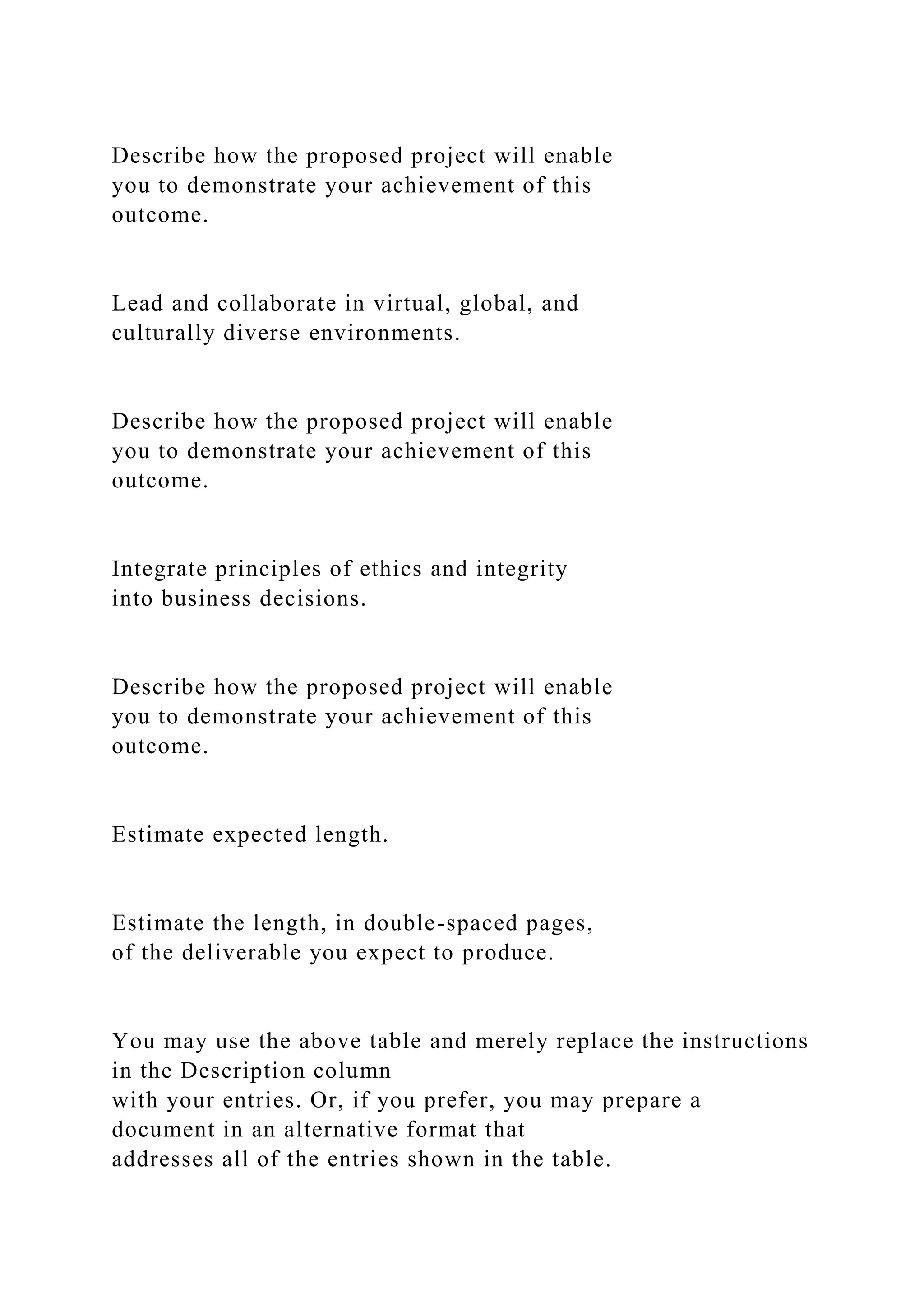 Describe how the proposed project will enable
you to demonstrate your achievement of this
outcome.
Lead and collaborate in virtual, global, and
culturally diverse environments.
Describe how the proposed project will enable
you to demonstrate your achievement of this
outcome.
Integrate principles of ethics and integrity
into business decisions.
Describe how the proposed project will enable
you to demonstrate your achievement of this
outcome.
Estimate expected length.
Estimate the length, in double-spaced pages,
of the deliverable you expect to produce.
You may use the above table and merely replace the instructions
in the Description column
with your entries. Or, if you prefer, you may prepare a
document in an alternative format that
addresses all of the entries shown in the table.
 