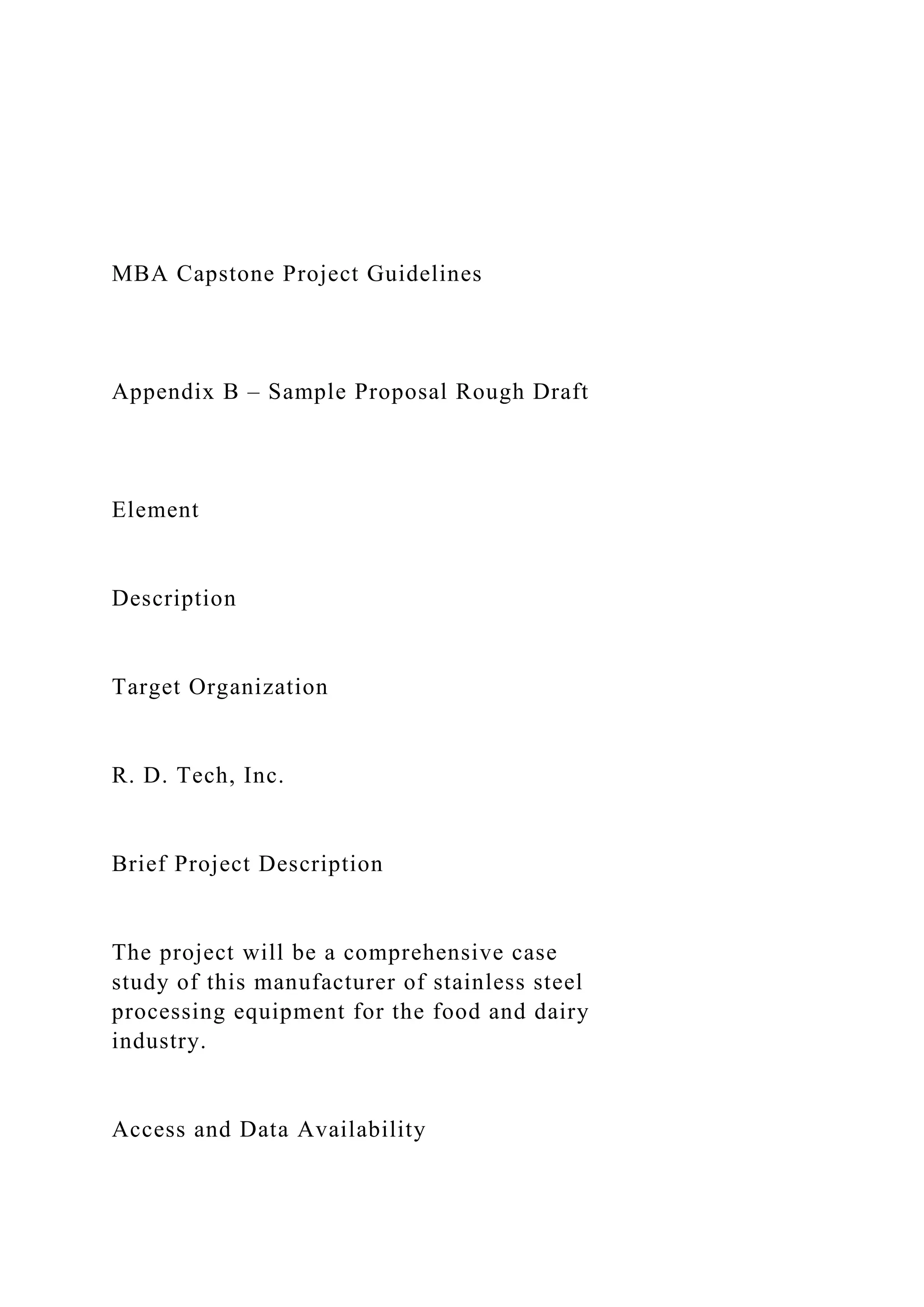 MBA Capstone Project Guidelines
Appendix B – Sample Proposal Rough Draft
Element
Description
Target Organization
R. D. Tech, Inc.
Brief Project Description
The project will be a comprehensive case
study of this manufacturer of stainless steel
processing equipment for the food and dairy
industry.
Access and Data Availability
 