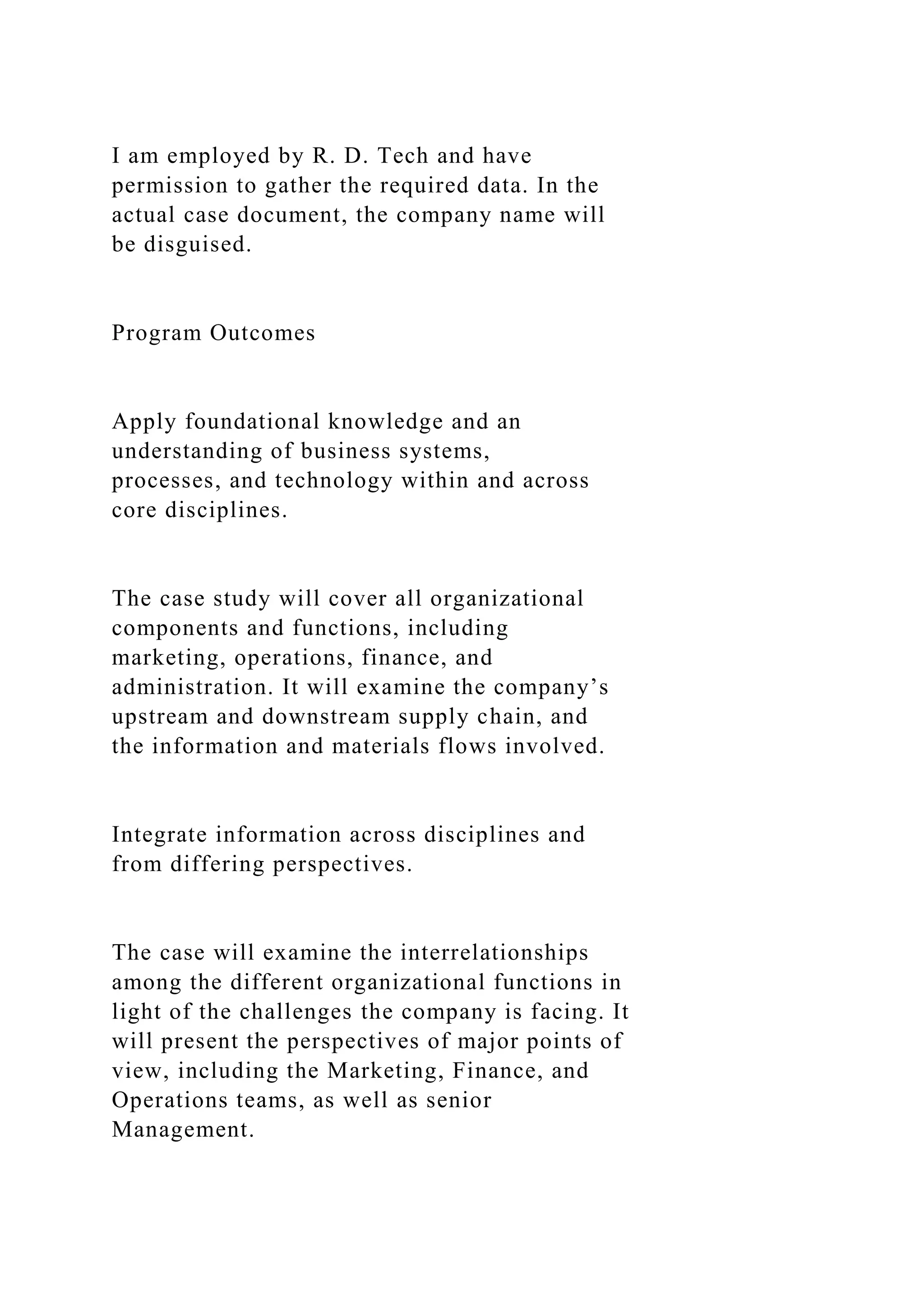 I am employed by R. D. Tech and have
permission to gather the required data. In the
actual case document, the company name will
be disguised.
Program Outcomes
Apply foundational knowledge and an
understanding of business systems,
processes, and technology within and across
core disciplines.
The case study will cover all organizational
components and functions, including
marketing, operations, finance, and
administration. It will examine the company’s
upstream and downstream supply chain, and
the information and materials flows involved.
Integrate information across disciplines and
from differing perspectives.
The case will examine the interrelationships
among the different organizational functions in
light of the challenges the company is facing. It
will present the perspectives of major points of
view, including the Marketing, Finance, and
Operations teams, as well as senior
Management.
 