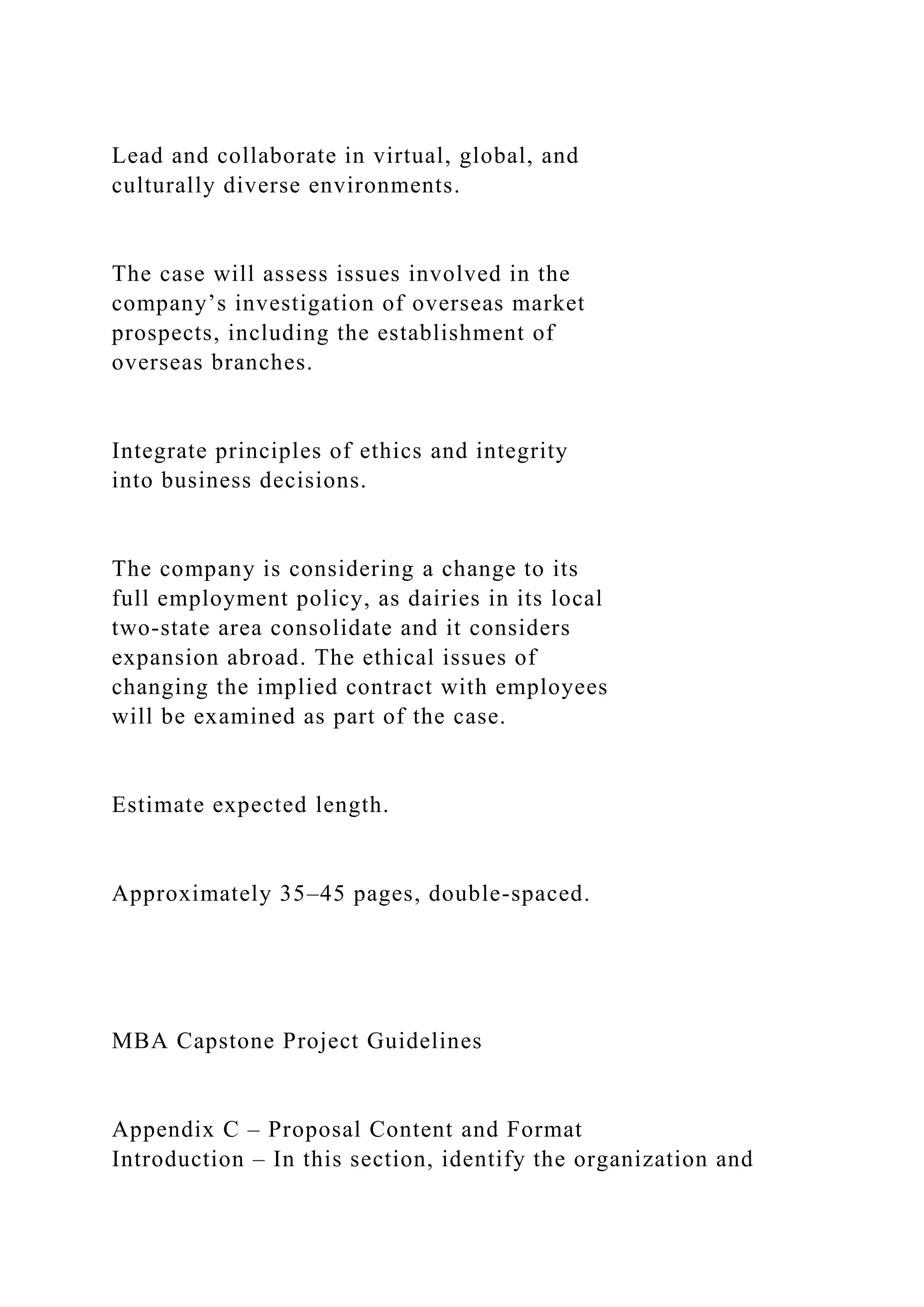 Lead and collaborate in virtual, global, and
culturally diverse environments.
The case will assess issues involved in the
company’s investigation of overseas market
prospects, including the establishment of
overseas branches.
Integrate principles of ethics and integrity
into business decisions.
The company is considering a change to its
full employment policy, as dairies in its local
two-state area consolidate and it considers
expansion abroad. The ethical issues of
changing the implied contract with employees
will be examined as part of the case.
Estimate expected length.
Approximately 35–45 pages, double-spaced.
MBA Capstone Project Guidelines
Appendix C – Proposal Content and Format
Introduction – In this section, identify the organization and
 
