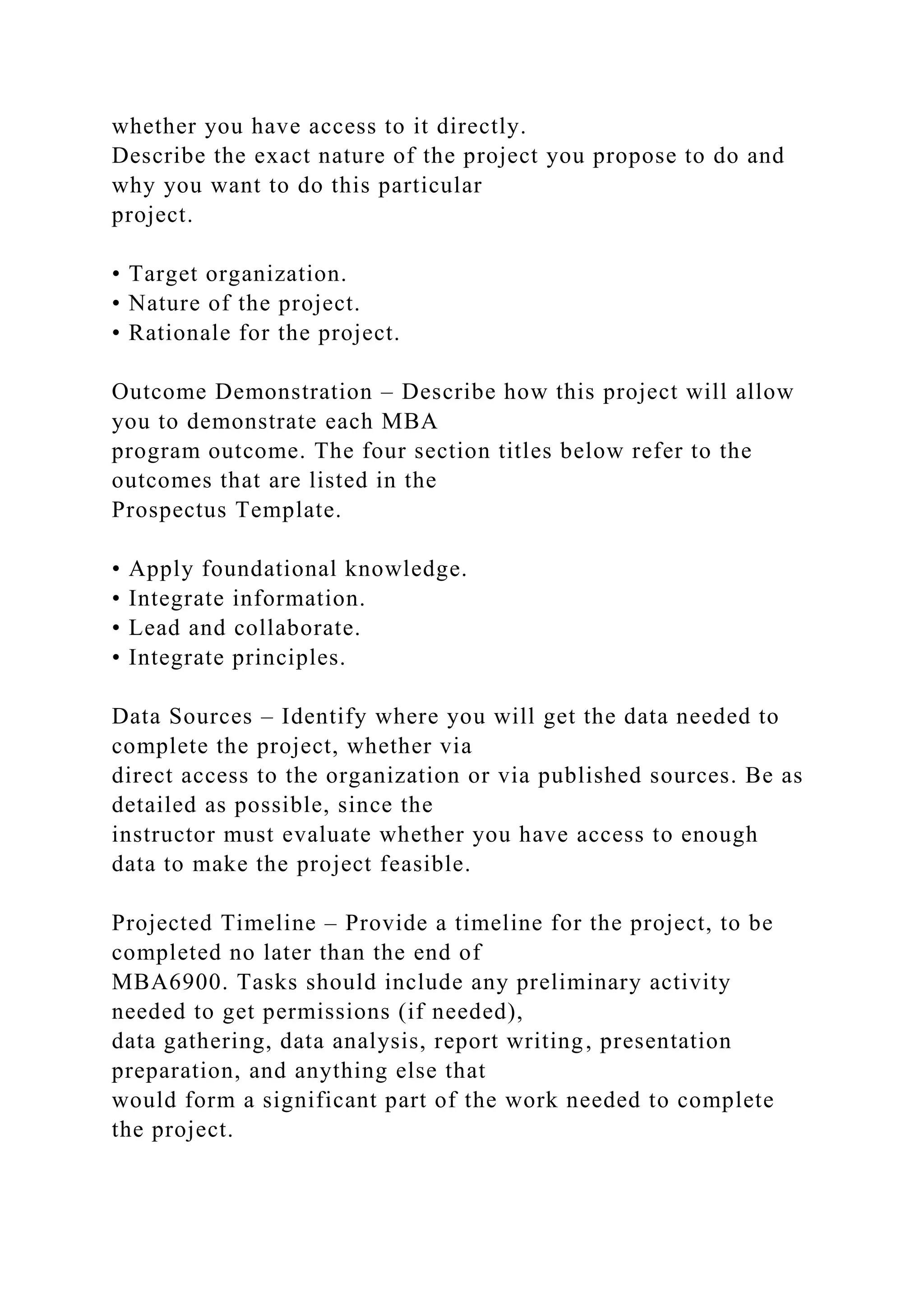 whether you have access to it directly.
Describe the exact nature of the project you propose to do and
why you want to do this particular
project.
• Target organization.
• Nature of the project.
• Rationale for the project.
Outcome Demonstration – Describe how this project will allow
you to demonstrate each MBA
program outcome. The four section titles below refer to the
outcomes that are listed in the
Prospectus Template.
• Apply foundational knowledge.
• Integrate information.
• Lead and collaborate.
• Integrate principles.
Data Sources – Identify where you will get the data needed to
complete the project, whether via
direct access to the organization or via published sources. Be as
detailed as possible, since the
instructor must evaluate whether you have access to enough
data to make the project feasible.
Projected Timeline – Provide a timeline for the project, to be
completed no later than the end of
MBA6900. Tasks should include any preliminary activity
needed to get permissions (if needed),
data gathering, data analysis, report writing, presentation
preparation, and anything else that
would form a significant part of the work needed to complete
the project.
 