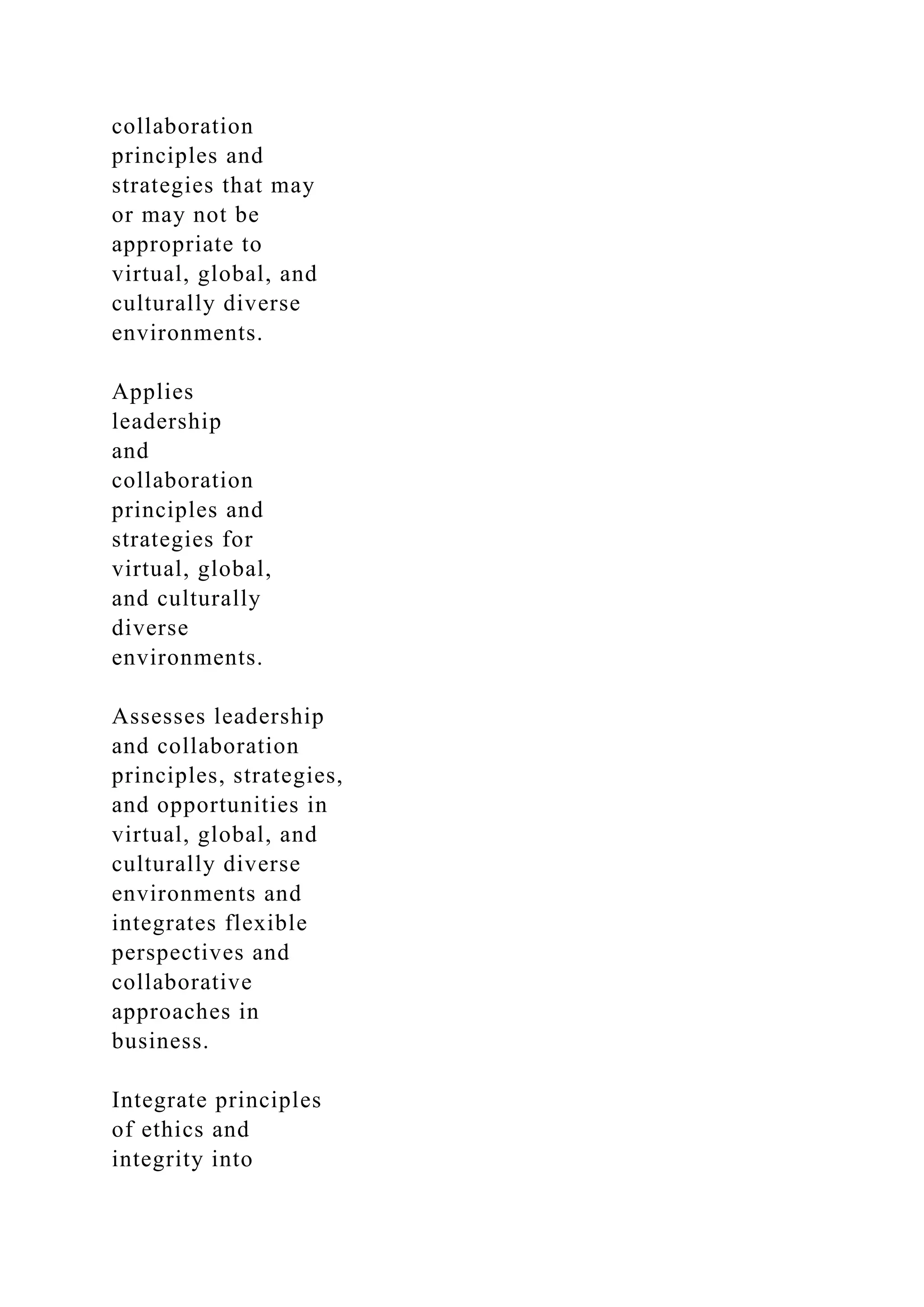 collaboration
principles and
strategies that may
or may not be
appropriate to
virtual, global, and
culturally diverse
environments.
Applies
leadership
and
collaboration
principles and
strategies for
virtual, global,
and culturally
diverse
environments.
Assesses leadership
and collaboration
principles, strategies,
and opportunities in
virtual, global, and
culturally diverse
environments and
integrates flexible
perspectives and
collaborative
approaches in
business.
Integrate principles
of ethics and
integrity into
 