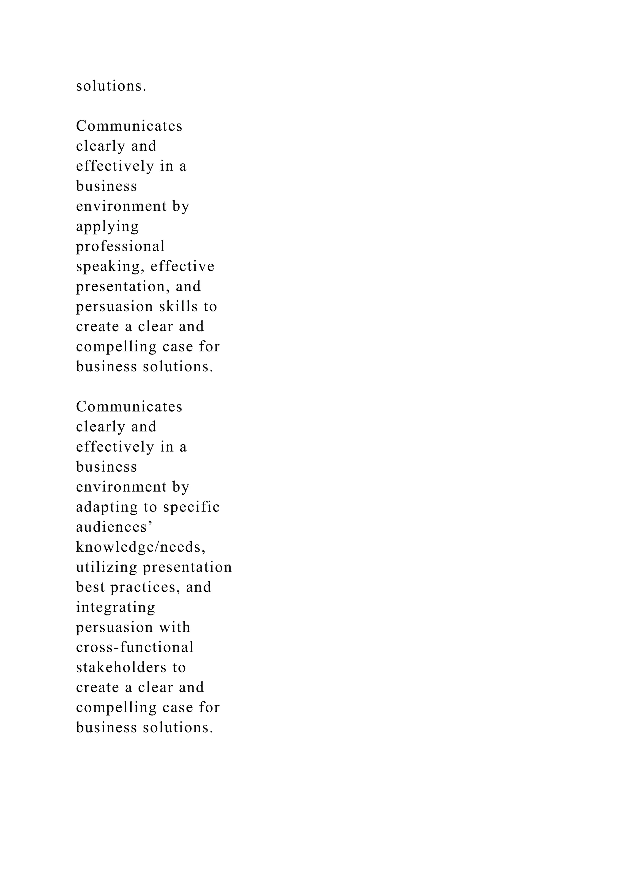solutions.
Communicates
clearly and
effectively in a
business
environment by
applying
professional
speaking, effective
presentation, and
persuasion skills to
create a clear and
compelling case for
business solutions.
Communicates
clearly and
effectively in a
business
environment by
adapting to specific
audiences’
knowledge/needs,
utilizing presentation
best practices, and
integrating
persuasion with
cross-functional
stakeholders to
create a clear and
compelling case for
business solutions.
 