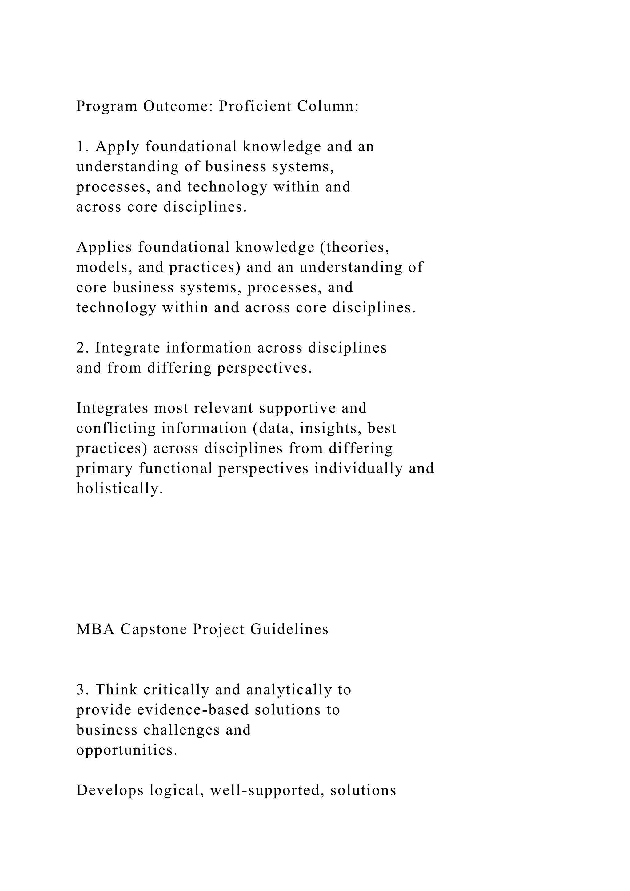 Program Outcome: Proficient Column:
1. Apply foundational knowledge and an
understanding of business systems,
processes, and technology within and
across core disciplines.
Applies foundational knowledge (theories,
models, and practices) and an understanding of
core business systems, processes, and
technology within and across core disciplines.
2. Integrate information across disciplines
and from differing perspectives.
Integrates most relevant supportive and
conflicting information (data, insights, best
practices) across disciplines from differing
primary functional perspectives individually and
holistically.
MBA Capstone Project Guidelines
3. Think critically and analytically to
provide evidence-based solutions to
business challenges and
opportunities.
Develops logical, well-supported, solutions
 
