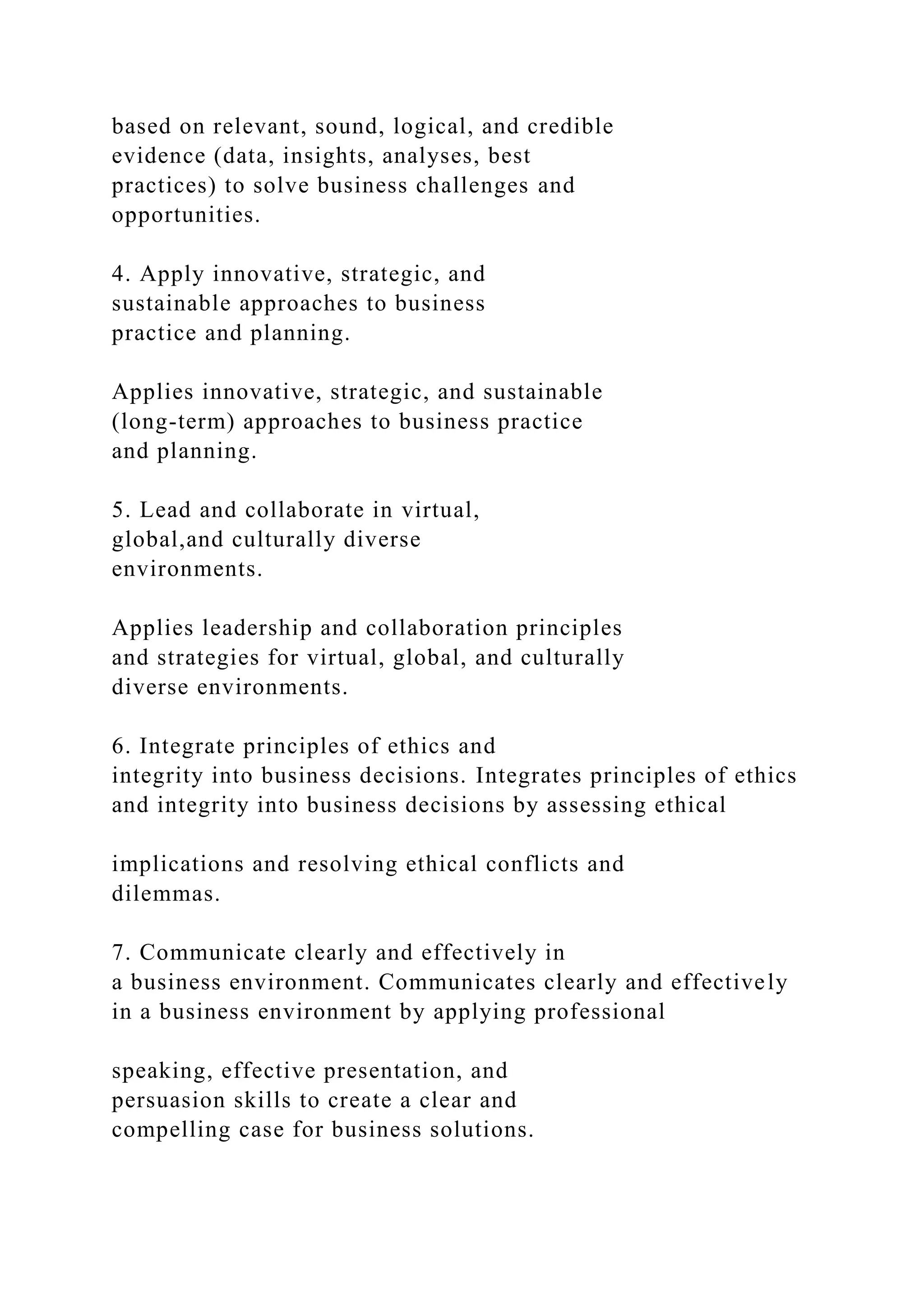 based on relevant, sound, logical, and credible
evidence (data, insights, analyses, best
practices) to solve business challenges and
opportunities.
4. Apply innovative, strategic, and
sustainable approaches to business
practice and planning.
Applies innovative, strategic, and sustainable
(long-term) approaches to business practice
and planning.
5. Lead and collaborate in virtual,
global,and culturally diverse
environments.
Applies leadership and collaboration principles
and strategies for virtual, global, and culturally
diverse environments.
6. Integrate principles of ethics and
integrity into business decisions. Integrates principles of ethics
and integrity into business decisions by assessing ethical
implications and resolving ethical conflicts and
dilemmas.
7. Communicate clearly and effectively in
a business environment. Communicates clearly and effectively
in a business environment by applying professional
speaking, effective presentation, and
persuasion skills to create a clear and
compelling case for business solutions.
 