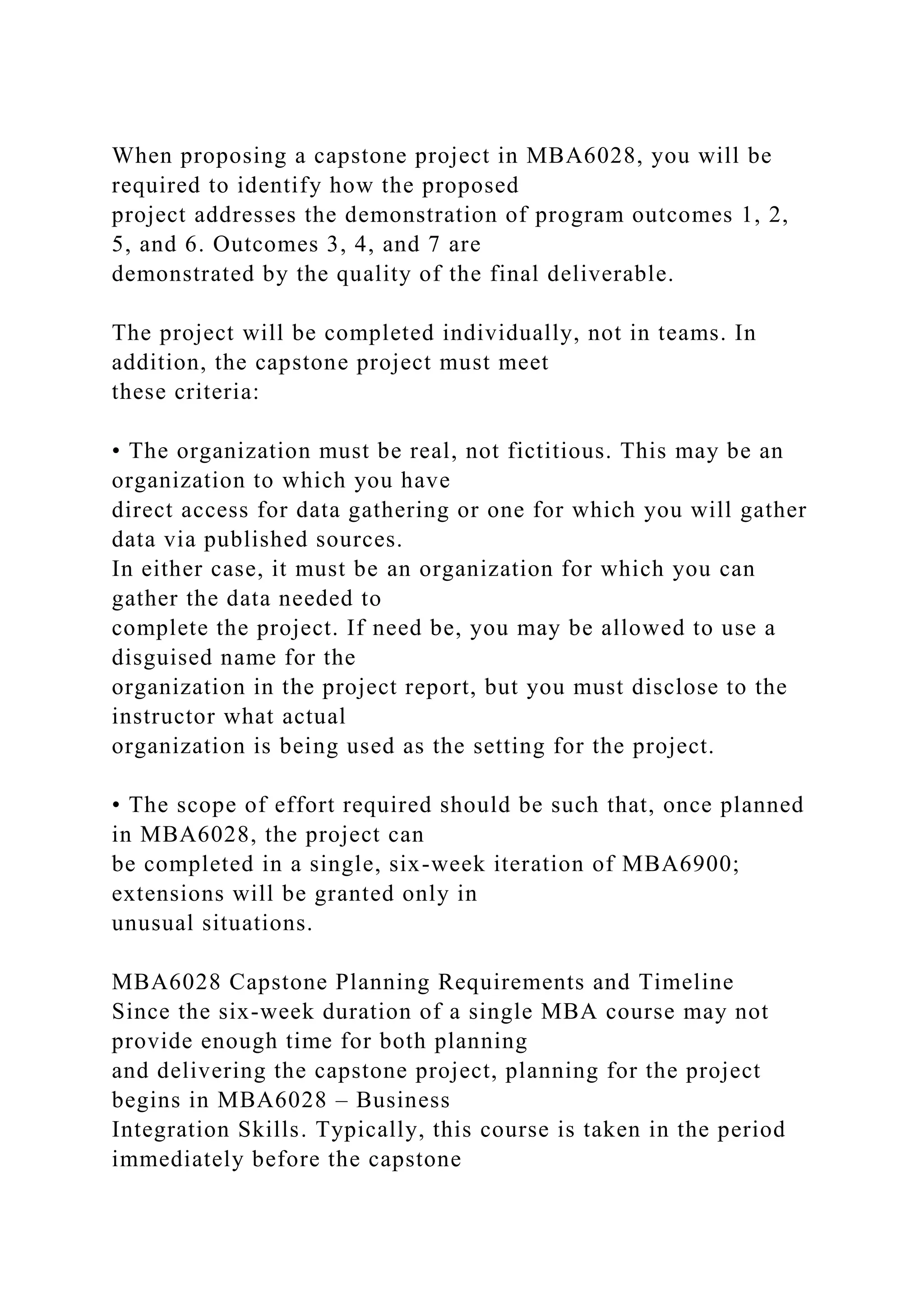 When proposing a capstone project in MBA6028, you will be
required to identify how the proposed
project addresses the demonstration of program outcomes 1, 2,
5, and 6. Outcomes 3, 4, and 7 are
demonstrated by the quality of the final deliverable.
The project will be completed individually, not in teams. In
addition, the capstone project must meet
these criteria:
• The organization must be real, not fictitious. This may be an
organization to which you have
direct access for data gathering or one for which you will gather
data via published sources.
In either case, it must be an organization for which you can
gather the data needed to
complete the project. If need be, you may be allowed to use a
disguised name for the
organization in the project report, but you must disclose to the
instructor what actual
organization is being used as the setting for the project.
• The scope of effort required should be such that, once planned
in MBA6028, the project can
be completed in a single, six-week iteration of MBA6900;
extensions will be granted only in
unusual situations.
MBA6028 Capstone Planning Requirements and Timeline
Since the six-week duration of a single MBA course may not
provide enough time for both planning
and delivering the capstone project, planning for the project
begins in MBA6028 – Business
Integration Skills. Typically, this course is taken in the period
immediately before the capstone
 