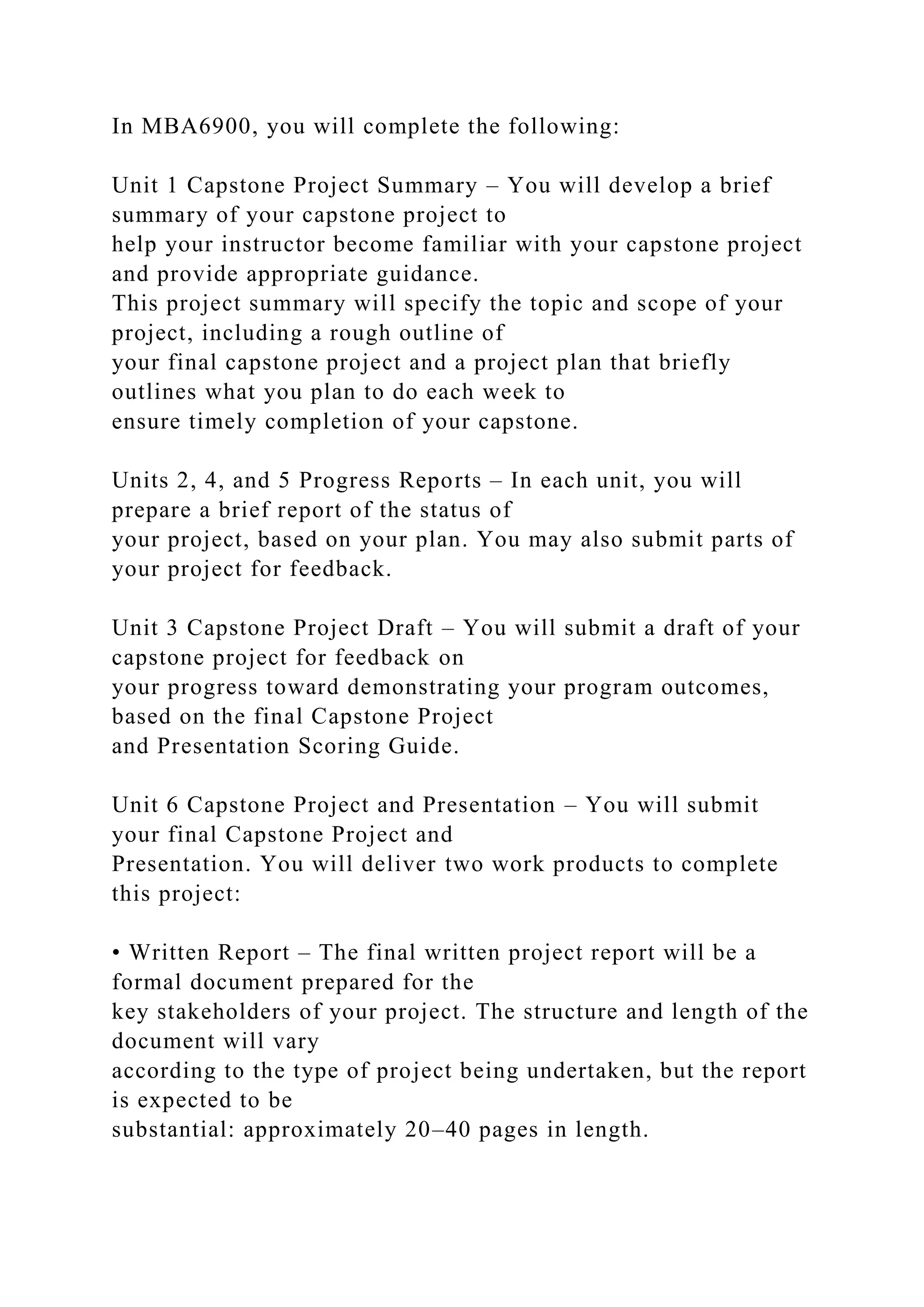 In MBA6900, you will complete the following:
Unit 1 Capstone Project Summary – You will develop a brief
summary of your capstone project to
help your instructor become familiar with your capstone project
and provide appropriate guidance.
This project summary will specify the topic and scope of your
project, including a rough outline of
your final capstone project and a project plan that briefly
outlines what you plan to do each week to
ensure timely completion of your capstone.
Units 2, 4, and 5 Progress Reports – In each unit, you will
prepare a brief report of the status of
your project, based on your plan. You may also submit parts of
your project for feedback.
Unit 3 Capstone Project Draft – You will submit a draft of your
capstone project for feedback on
your progress toward demonstrating your program outcomes,
based on the final Capstone Project
and Presentation Scoring Guide.
Unit 6 Capstone Project and Presentation – You will submit
your final Capstone Project and
Presentation. You will deliver two work products to complete
this project:
• Written Report – The final written project report will be a
formal document prepared for the
key stakeholders of your project. The structure and length of the
document will vary
according to the type of project being undertaken, but the report
is expected to be
substantial: approximately 20–40 pages in length.
 