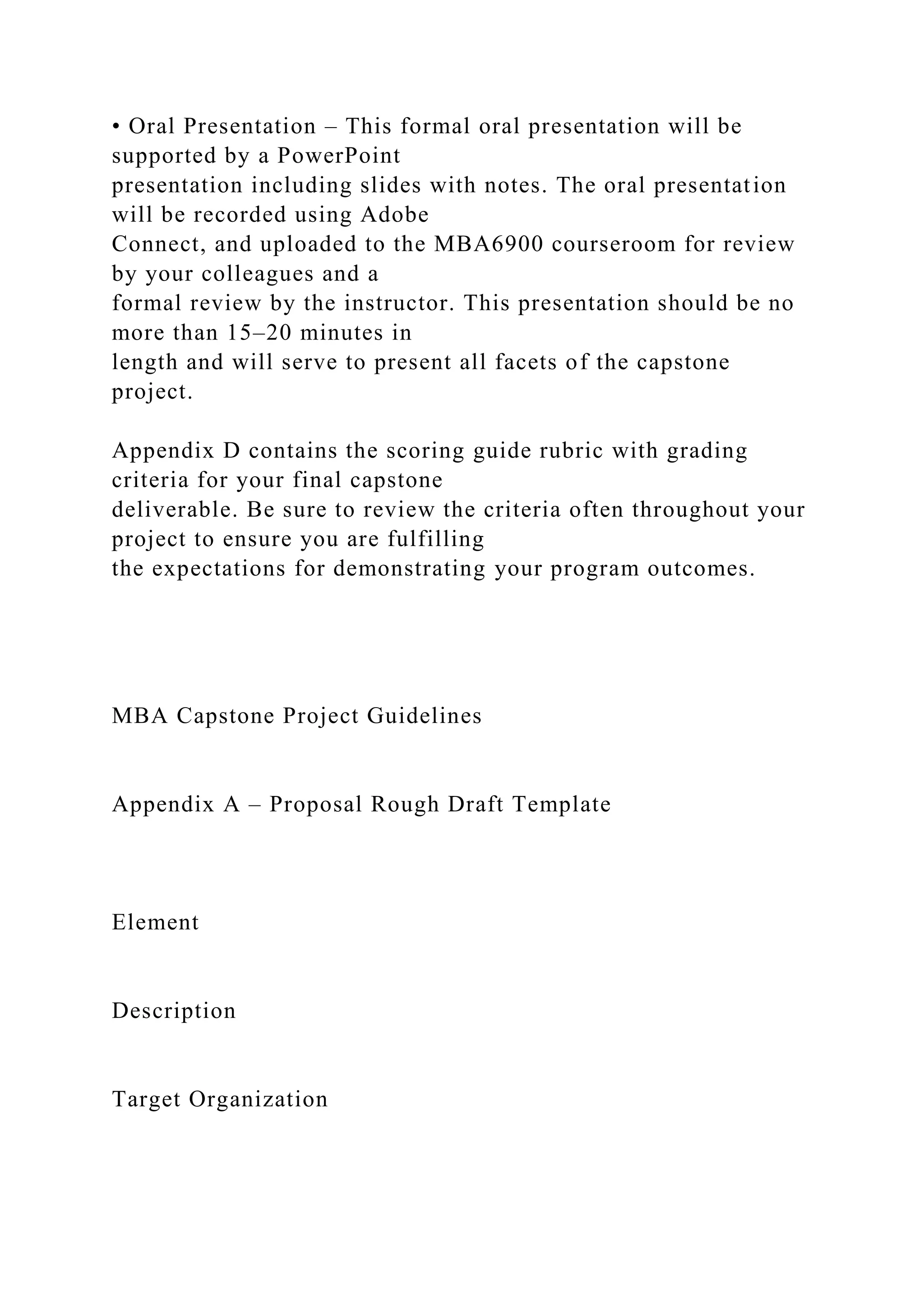 • Oral Presentation – This formal oral presentation will be
supported by a PowerPoint
presentation including slides with notes. The oral presentation
will be recorded using Adobe
Connect, and uploaded to the MBA6900 courseroom for review
by your colleagues and a
formal review by the instructor. This presentation should be no
more than 15–20 minutes in
length and will serve to present all facets of the capstone
project.
Appendix D contains the scoring guide rubric with grading
criteria for your final capstone
deliverable. Be sure to review the criteria often throughout your
project to ensure you are fulfilling
the expectations for demonstrating your program outcomes.
MBA Capstone Project Guidelines
Appendix A – Proposal Rough Draft Template
Element
Description
Target Organization
 