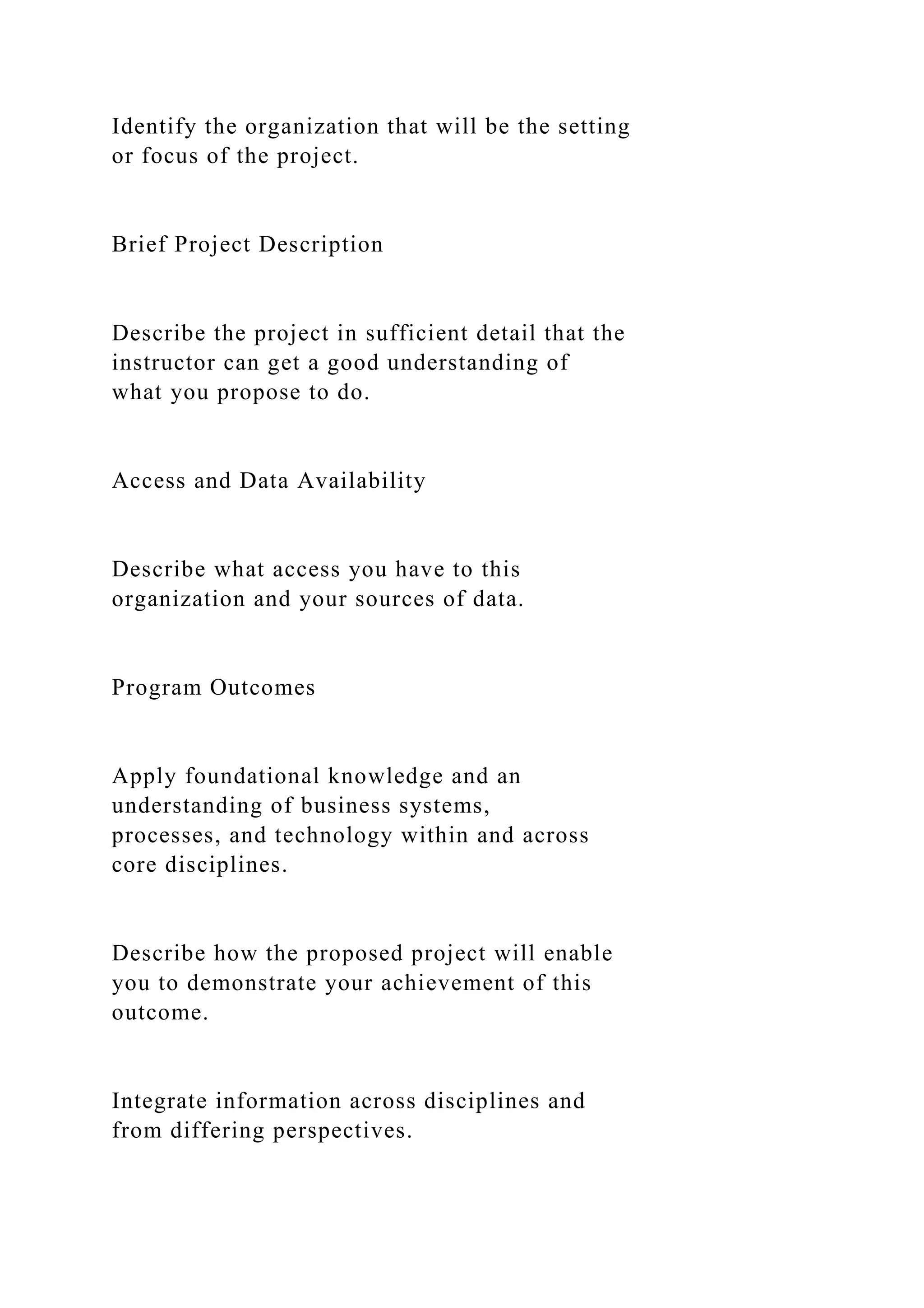 Identify the organization that will be the setting
or focus of the project.
Brief Project Description
Describe the project in sufficient detail that the
instructor can get a good understanding of
what you propose to do.
Access and Data Availability
Describe what access you have to this
organization and your sources of data.
Program Outcomes
Apply foundational knowledge and an
understanding of business systems,
processes, and technology within and across
core disciplines.
Describe how the proposed project will enable
you to demonstrate your achievement of this
outcome.
Integrate information across disciplines and
from differing perspectives.
 