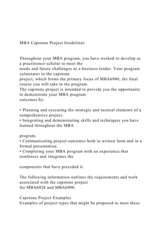 MBA Capstone Project Guidelines
Throughout your MBA program, you have worked to develop as
a practitioner-scholar to meet the
needs and future challenges as a business leader. Your program
culminates in the capstone
project, which forms the primary focus of MBA6900, the final
course you will take in the program.
The capstone project is intended to provide you the opportunity
to demonstrate your MBA program
outcomes by:
• Planning and executing the strategic and tactical elements of a
comprehensive project.
• Integrating and demonstrating skills and techniques you have
learned throughout the MBA
program.
• Communicating project outcomes both in written form and in a
formal presentation.
• Completing your MBA program with an experience that
reinforces and integrates the
components that have preceded it.
The following information outlines the requirements and work
associated with the capstone project
for MBA6028 and MBA6900.
Capstone Project Examples
Examples of project types that might be proposed to meet these
 