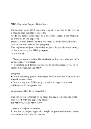 MBA Capstone Project Guidelines
Throughout your MBA program, you have worked to develop as
a practitioner-scholar to meet the
needs and future challenges as a business leader. Your program
culminates in the capstone
project, which forms the primary focus of MBA6900, the final
course you will take in the program.
The capstone project is intended to provide you the opportunity
to demonstrate your MBA program
outcomes by:
• Planning and executing the strategic and tactical elements of a
comprehensive project.
• Integrating and demonstrating skills and techniques you have
learned throughout the MBA
program.
• Communicating project outcomes both in written form and in a
formal presentation.
• Completing your MBA program with an experience that
reinforces and integrates the
components that have preceded it.
The following information outlines the requirements and work
associated with the capstone project
for MBA6028 and MBA6900.
Capstone Project Examples
Examples of project types that might be proposed to meet these
requirements include but are not
 