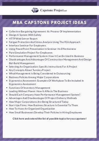 MBA CAPSTONE PROJECT IDEAS
Collective Bargaining Agreement: Its Process Of Implementation
Design A System With Safety
HTTP Web Server Report
Fatigue Protection And Stress Analysis Using The FEA Approach
Interface Seminar For Employees
Using PowerPoint Presentation In Seminar: Its Effectiveness
Pure Simulation Project For Employees
Performance Management System: How It Can Be Used In Business
Disadvantages And Advantages Of Construction Management And Design
Bid-Build Management
Selecting An Organization: Specific Instructions For A Project
Key Concepts About Turnkey Project
What Management Is Being Considered In Outsourcing
Business Policies Among Major Corporations
Ergonomics Assessment: Examples Of Workplace To Be Included In
Ergonomics Assessment
Functions Of Inventory Management
Leading Without Power: How It Affects The Business
Should Each Company Have Performance Management System?
Advantages And Disadvantages Of Project Delivery Methods
How Major Corporations Are Being Structured Today
Start-Ups Firms: How Business Structure Is Essential To Them
How To Have An Organized Organization
How Small Businesses Develop Their Policies In Hiring Employees
Click here and extend the list of possible topics for you capstone!
 