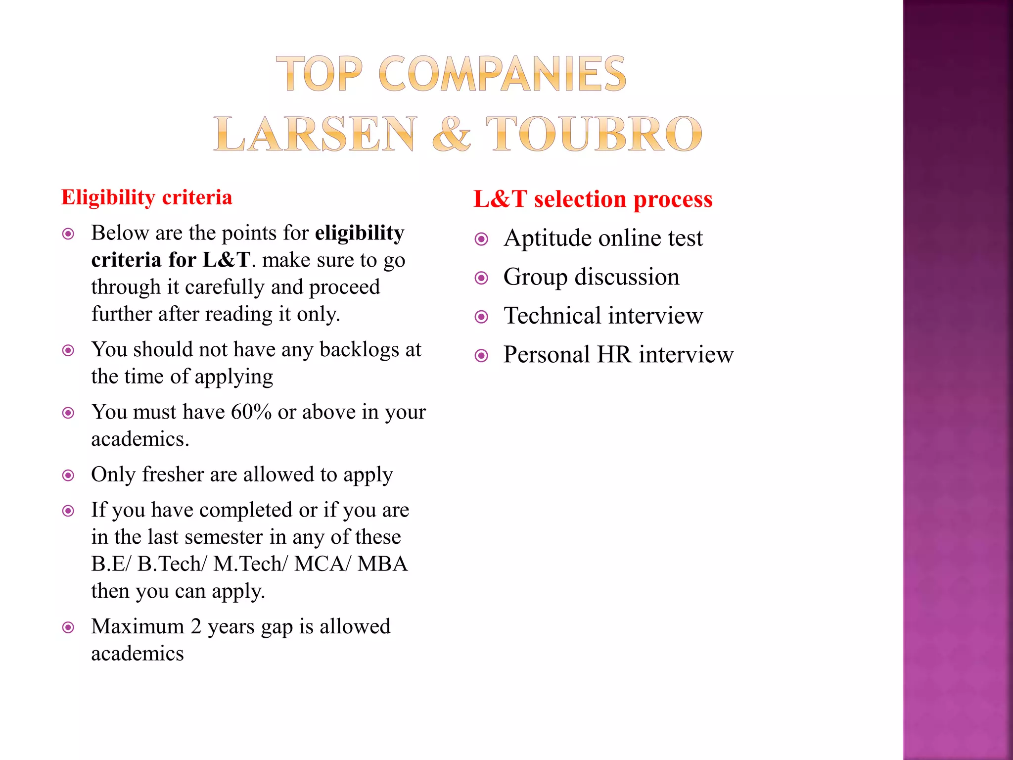 Eligibility criteria
 Below are the points for eligibility
criteria for L&T. make sure to go
through it carefully and proceed
further after reading it only.
 You should not have any backlogs at
the time of applying
 You must have 60% or above in your
academics.
 Only fresher are allowed to apply
 If you have completed or if you are
in the last semester in any of these
B.E/ B.Tech/ M.Tech/ MCA/ MBA
then you can apply.
 Maximum 2 years gap is allowed
academics
L&T selection process
 Aptitude online test
 Group discussion
 Technical interview
 Personal HR interview
 