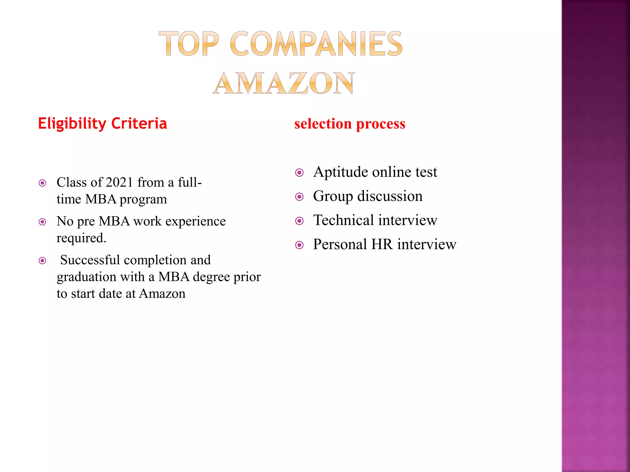 Eligibility Criteria
 Class of 2021 from a full-
time MBA program
 No pre MBA work experience
required.
 Successful completion and
graduation with a MBA degree prior
to start date at Amazon
selection process
 Aptitude online test
 Group discussion
 Technical interview
 Personal HR interview
 