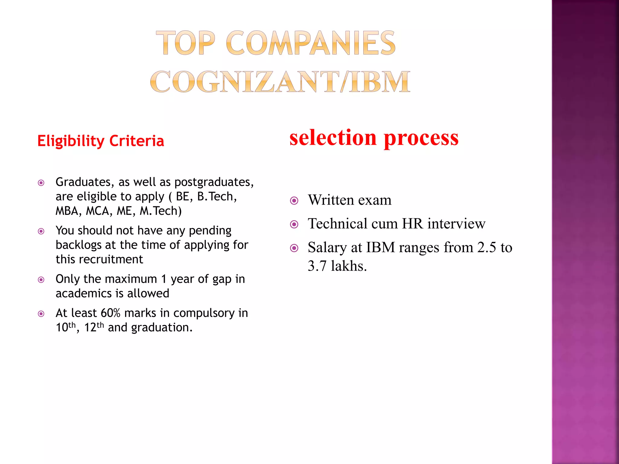 Eligibility Criteria
 Graduates, as well as postgraduates,
are eligible to apply ( BE, B.Tech,
MBA, MCA, ME, M.Tech)
 You should not have any pending
backlogs at the time of applying for
this recruitment
 Only the maximum 1 year of gap in
academics is allowed
 At least 60% marks in compulsory in
10th, 12th and graduation.
selection process
 Written exam
 Technical cum HR interview
 Salary at IBM ranges from 2.5 to
3.7 lakhs.
 