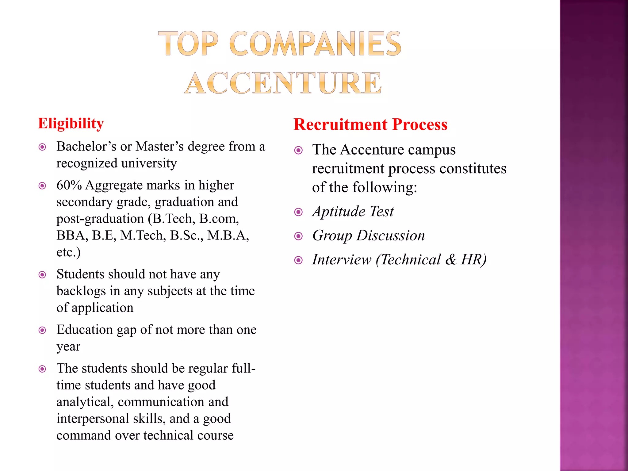 Eligibility
 Bachelor’s or Master’s degree from a
recognized university
 60% Aggregate marks in higher
secondary grade, graduation and
post-graduation (B.Tech, B.com,
BBA, B.E, M.Tech, B.Sc., M.B.A,
etc.)
 Students should not have any
backlogs in any subjects at the time
of application
 Education gap of not more than one
year
 The students should be regular full-
time students and have good
analytical, communication and
interpersonal skills, and a good
command over technical course
Recruitment Process
 The Accenture campus
recruitment process constitutes
of the following:
 Aptitude Test
 Group Discussion
 Interview (Technical & HR)
 