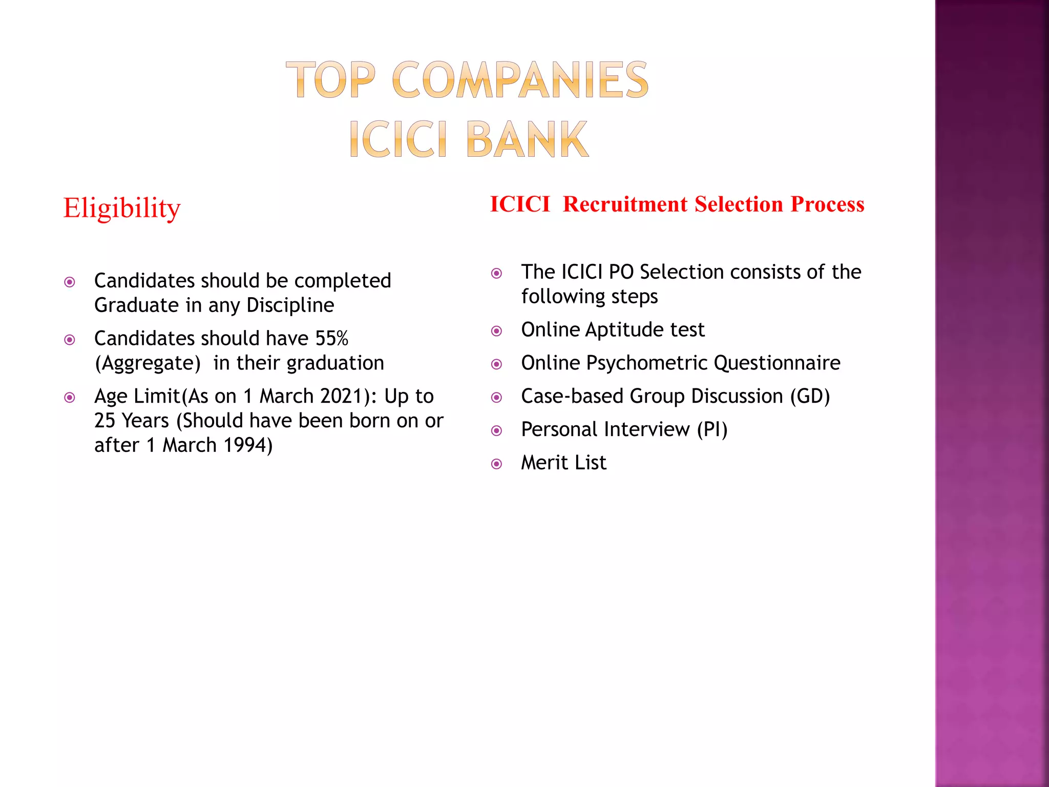 Eligibility
 Candidates should be completed
Graduate in any Discipline
 Candidates should have 55%
(Aggregate) in their graduation
 Age Limit(As on 1 March 2021): Up to
25 Years (Should have been born on or
after 1 March 1994)
ICICI Recruitment Selection Process
 The ICICI PO Selection consists of the
following steps
 Online Aptitude test
 Online Psychometric Questionnaire
 Case-based Group Discussion (GD)
 Personal Interview (PI)
 Merit List
 