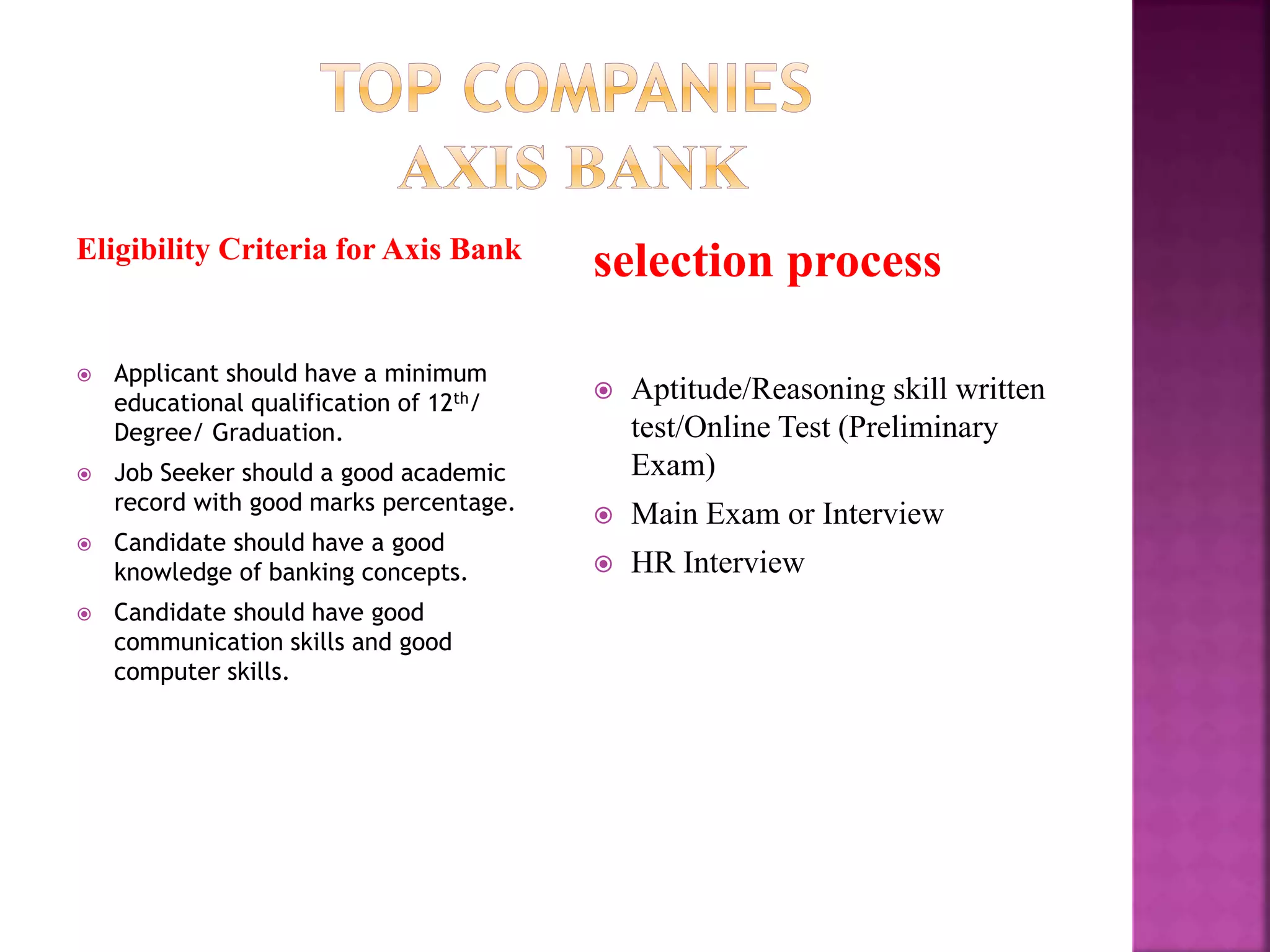 Eligibility Criteria for Axis Bank
 Applicant should have a minimum
educational qualification of 12th/
Degree/ Graduation.
 Job Seeker should a good academic
record with good marks percentage.
 Candidate should have a good
knowledge of banking concepts.
 Candidate should have good
communication skills and good
computer skills.
selection process
 Aptitude/Reasoning skill written
test/Online Test (Preliminary
Exam)
 Main Exam or Interview
 HR Interview
 