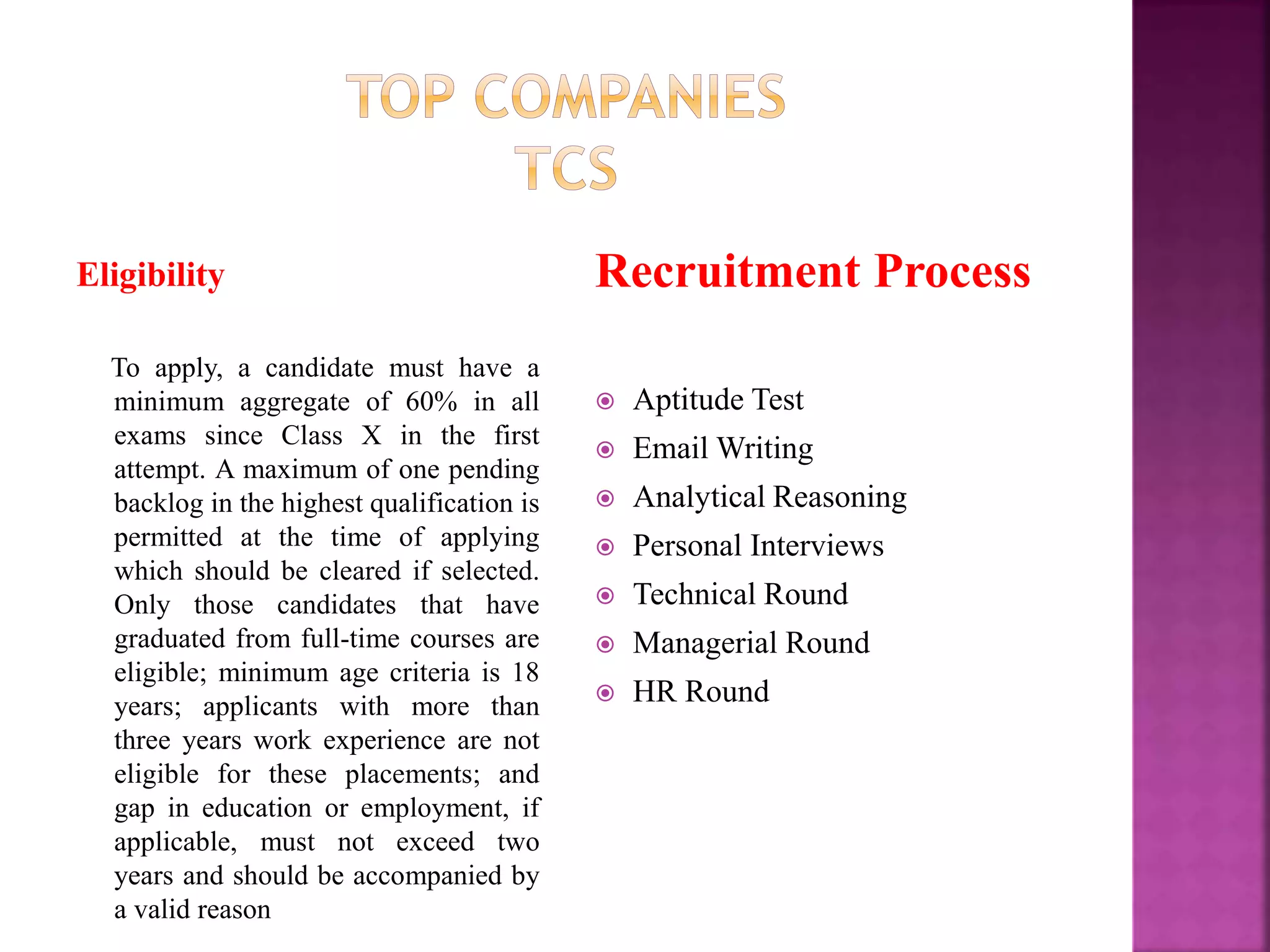 Eligibility
To apply, a candidate must have a
minimum aggregate of 60% in all
exams since Class X in the first
attempt. A maximum of one pending
backlog in the highest qualification is
permitted at the time of applying
which should be cleared if selected.
Only those candidates that have
graduated from full-time courses are
eligible; minimum age criteria is 18
years; applicants with more than
three years work experience are not
eligible for these placements; and
gap in education or employment, if
applicable, must not exceed two
years and should be accompanied by
a valid reason
Recruitment Process
 Aptitude Test
 Email Writing
 Analytical Reasoning
 Personal Interviews
 Technical Round
 Managerial Round
 HR Round
 
