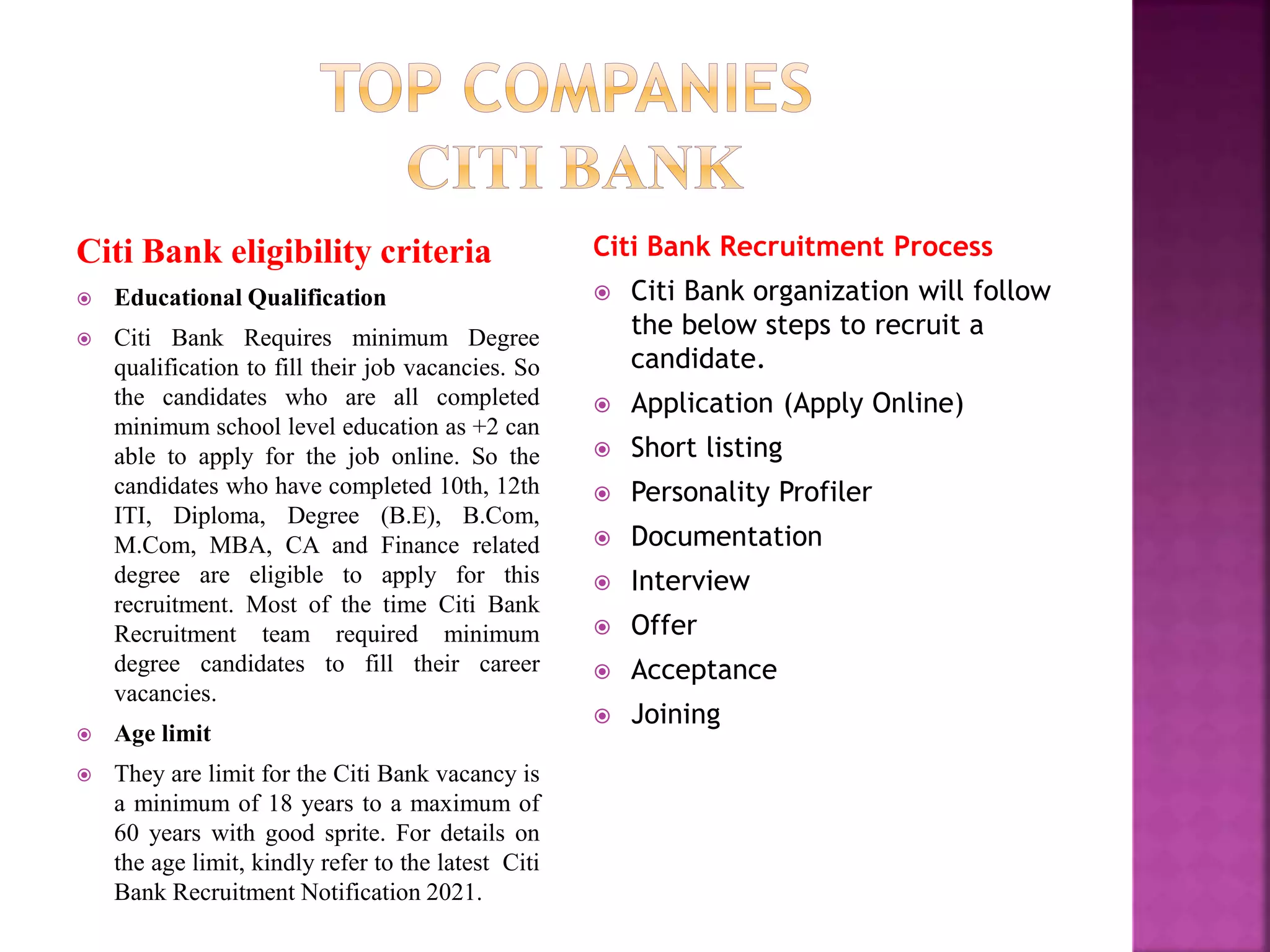 Citi Bank eligibility criteria
 Educational Qualification
 Citi Bank Requires minimum Degree
qualification to fill their job vacancies. So
the candidates who are all completed
minimum school level education as +2 can
able to apply for the job online. So the
candidates who have completed 10th, 12th
ITI, Diploma, Degree (B.E), B.Com,
M.Com, MBA, CA and Finance related
degree are eligible to apply for this
recruitment. Most of the time Citi Bank
Recruitment team required minimum
degree candidates to fill their career
vacancies.
 Age limit
 They are limit for the Citi Bank vacancy is
a minimum of 18 years to a maximum of
60 years with good sprite. For details on
the age limit, kindly refer to the latest Citi
Bank Recruitment Notification 2021.
Citi Bank Recruitment Process
 Citi Bank organization will follow
the below steps to recruit a
candidate.
 Application (Apply Online)
 Short listing
 Personality Profiler
 Documentation
 Interview
 Offer
 Acceptance
 Joining
 