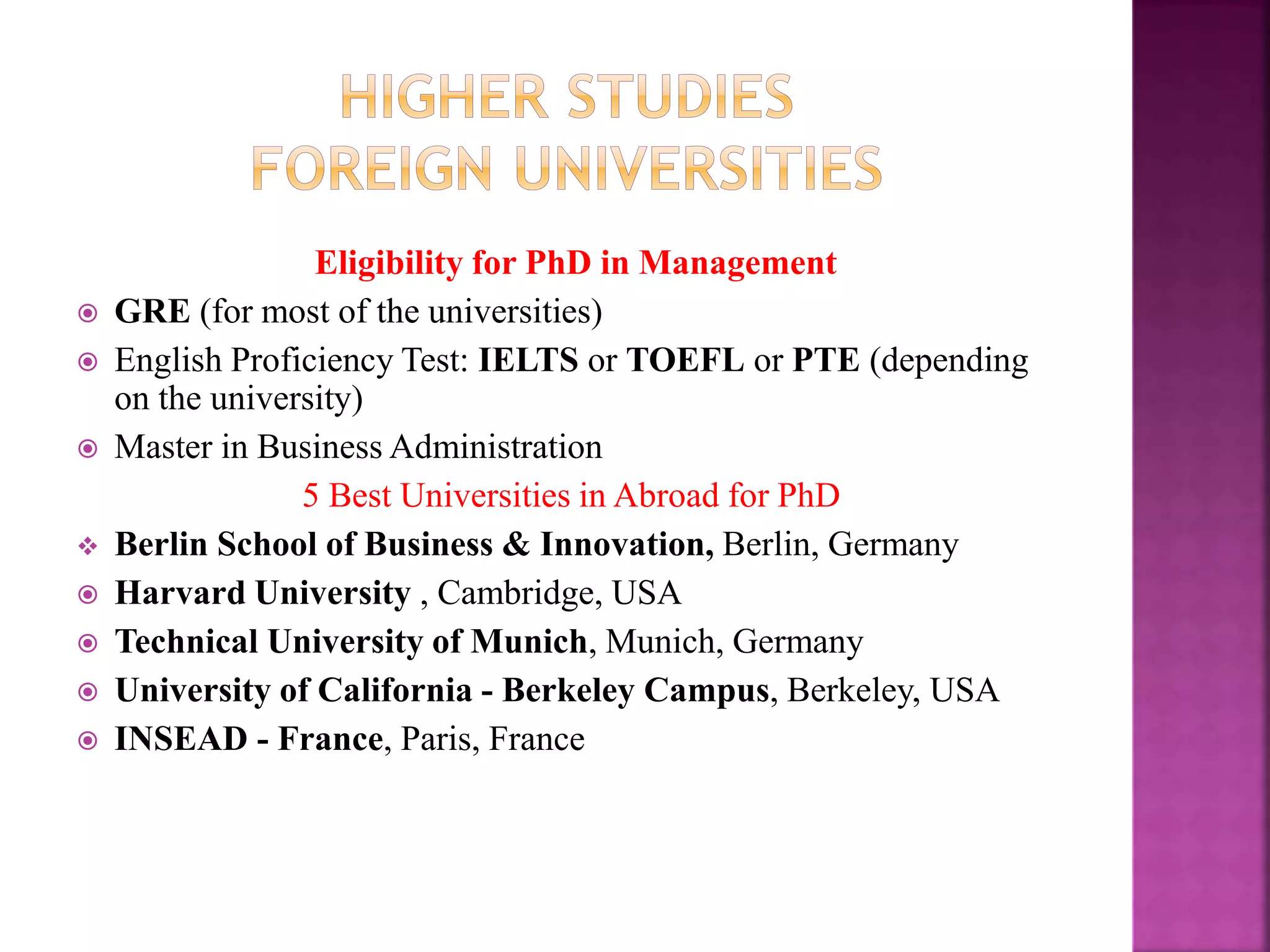 Eligibility for PhD in Management
 GRE (for most of the universities)
 English Proficiency Test: IELTS or TOEFL or PTE (depending
on the university)
 Master in Business Administration
5 Best Universities in Abroad for PhD
 Berlin School of Business & Innovation, Berlin, Germany
 Harvard University , Cambridge, USA
 Technical University of Munich, Munich, Germany
 University of California - Berkeley Campus, Berkeley, USA
 INSEAD - France, Paris, France
 