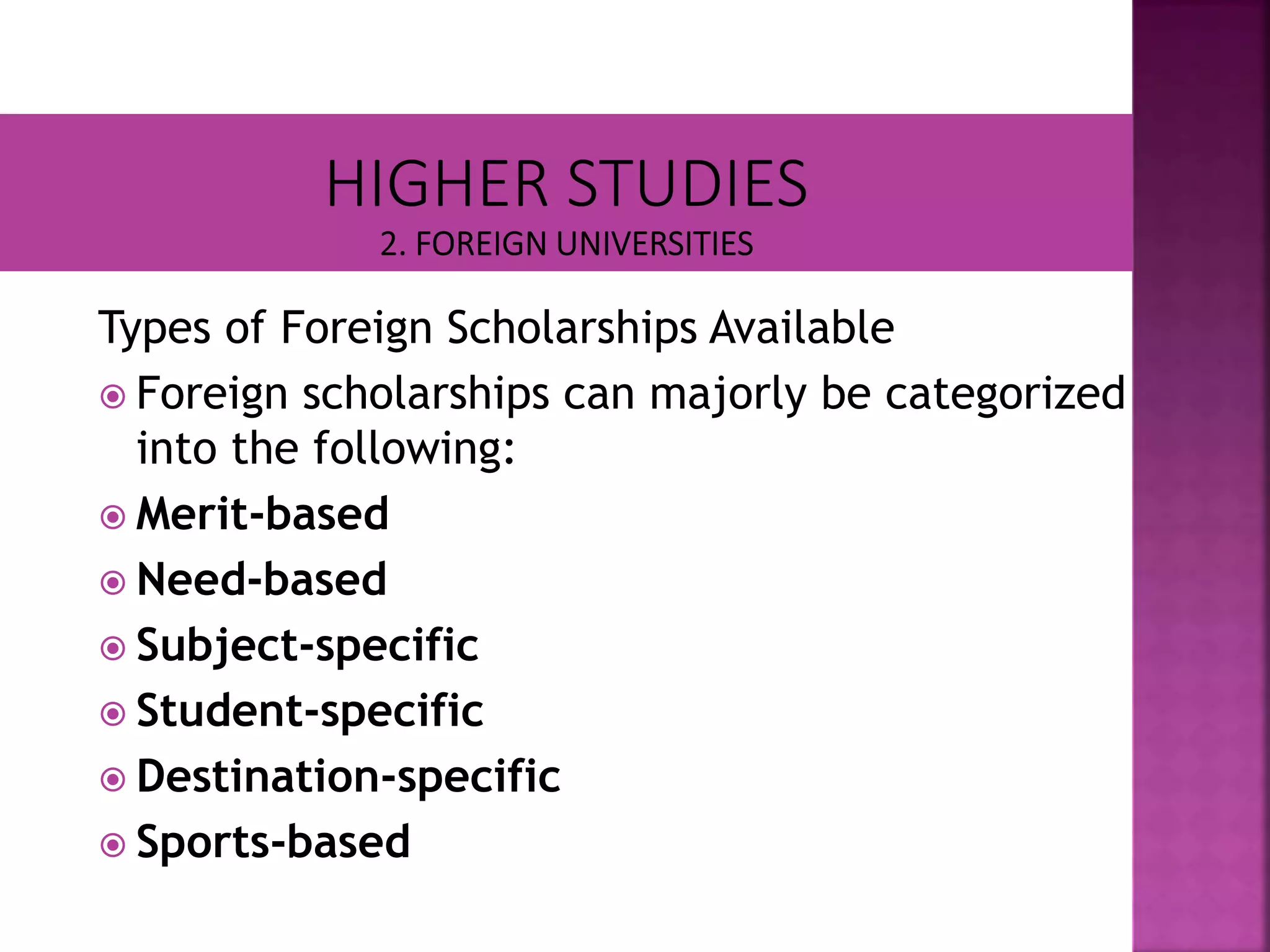 Types of Foreign Scholarships Available
 Foreign scholarships can majorly be categorized
into the following:
 Merit-based
 Need-based
 Subject-specific
 Student-specific
 Destination-specific
 Sports-based
 