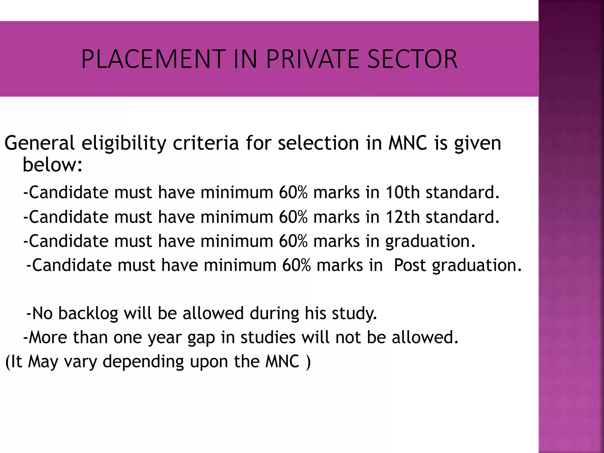 General eligibility criteria for selection in MNC is given
below:
-Candidate must have minimum 60% marks in 10th standard.
-Candidate must have minimum 60% marks in 12th standard.
-Candidate must have minimum 60% marks in graduation.
-Candidate must have minimum 60% marks in Post graduation.
-No backlog will be allowed during his study.
-More than one year gap in studies will not be allowed.
(It May vary depending upon the MNC )
 