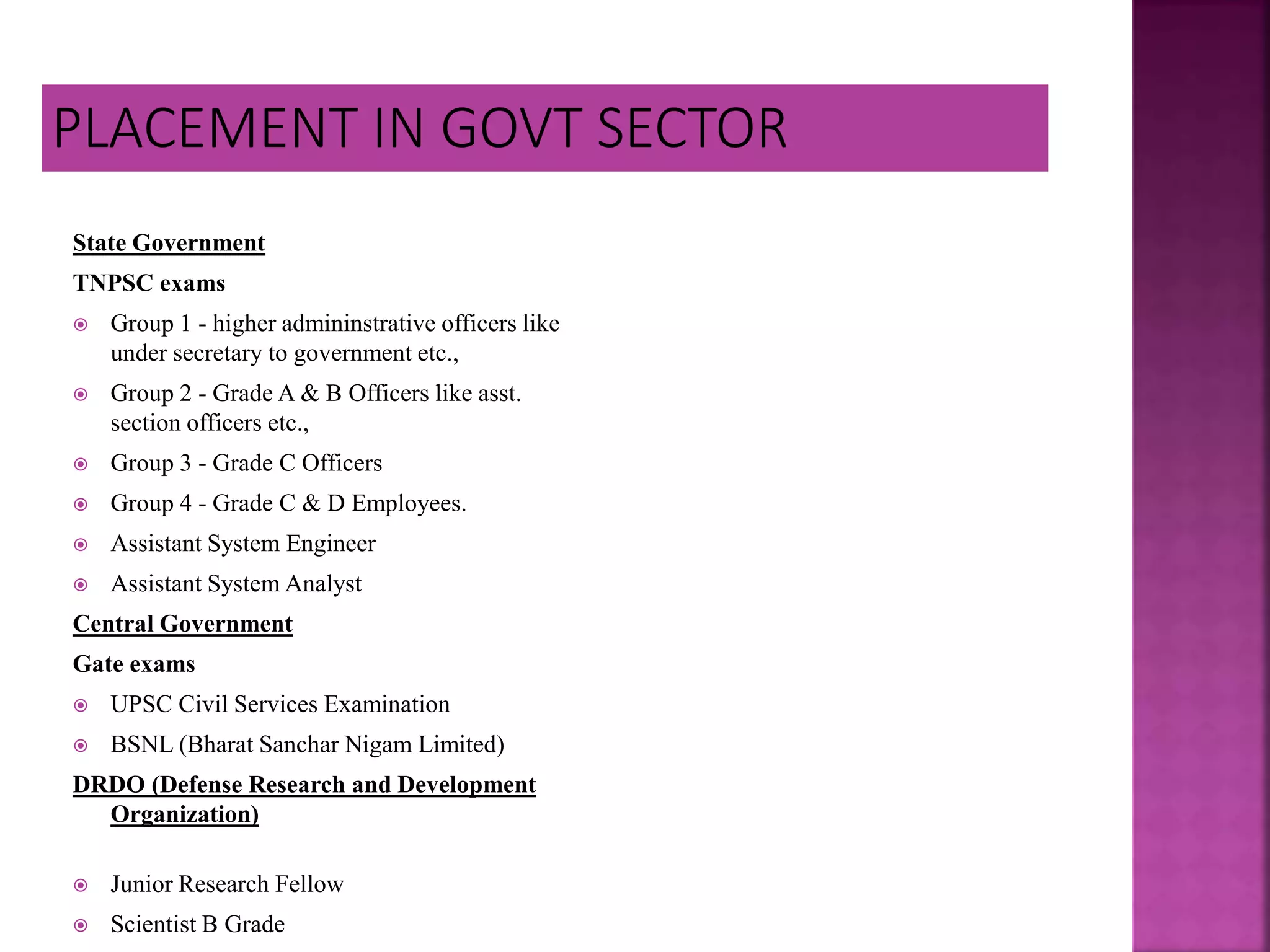 State Government
TNPSC exams
 Group 1 - higher admininstrative officers like
under secretary to government etc.,
 Group 2 - Grade A & B Officers like asst.
section officers etc.,
 Group 3 - Grade C Officers
 Group 4 - Grade C & D Employees.
 Assistant System Engineer
 Assistant System Analyst
Central Government
Gate exams
 UPSC Civil Services Examination
 BSNL (Bharat Sanchar Nigam Limited)
DRDO (Defense Research and Development
Organization)
 Junior Research Fellow
 Scientist B Grade
 