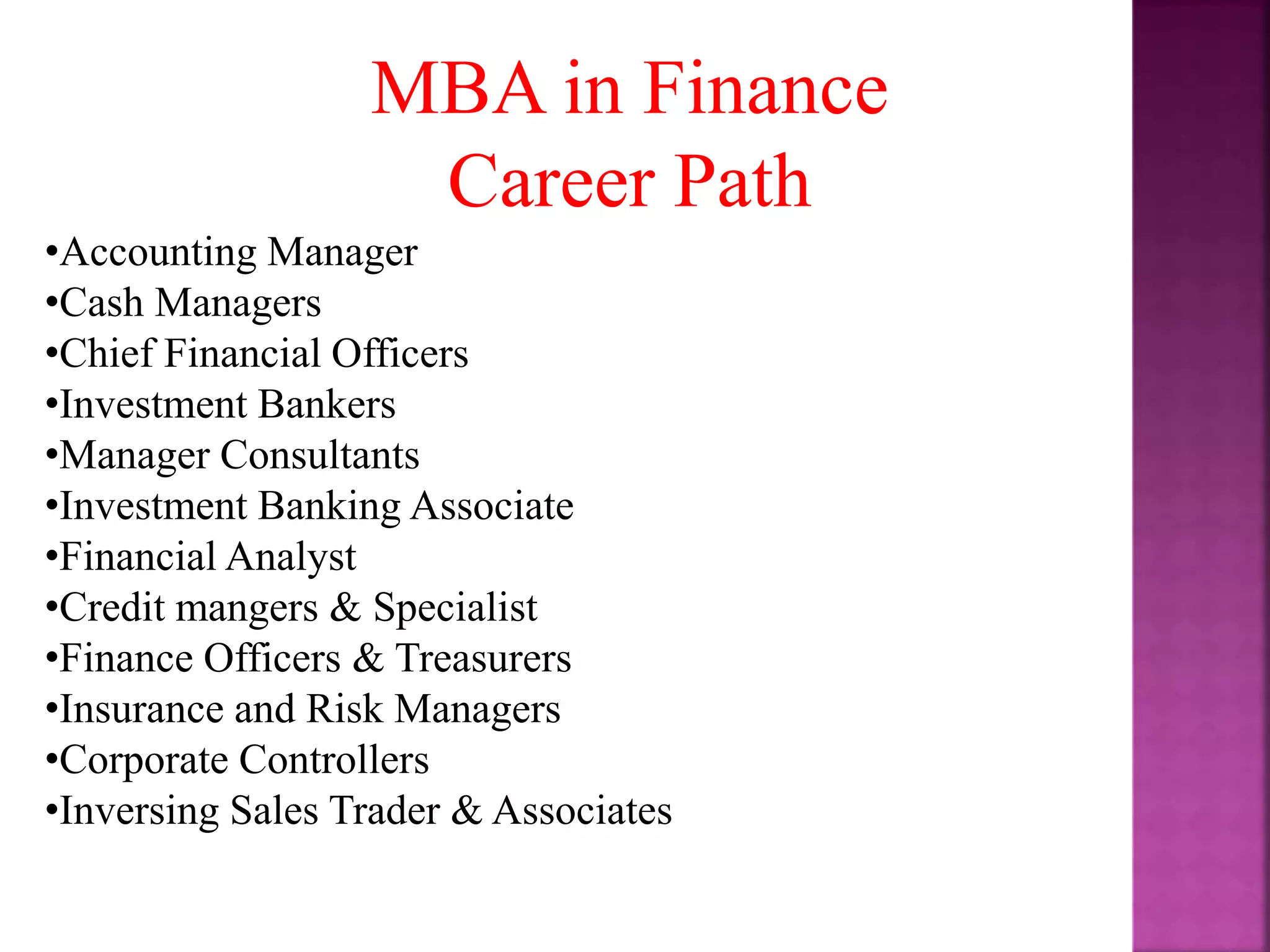 MBA in Finance
Career Path
•Accounting Manager
•Cash Managers
•Chief Financial Officers
•Investment Bankers
•Manager Consultants
•Investment Banking Associate
•Financial Analyst
•Credit mangers & Specialist
•Finance Officers & Treasurers
•Insurance and Risk Managers
•Corporate Controllers
•Inversing Sales Trader & Associates
 