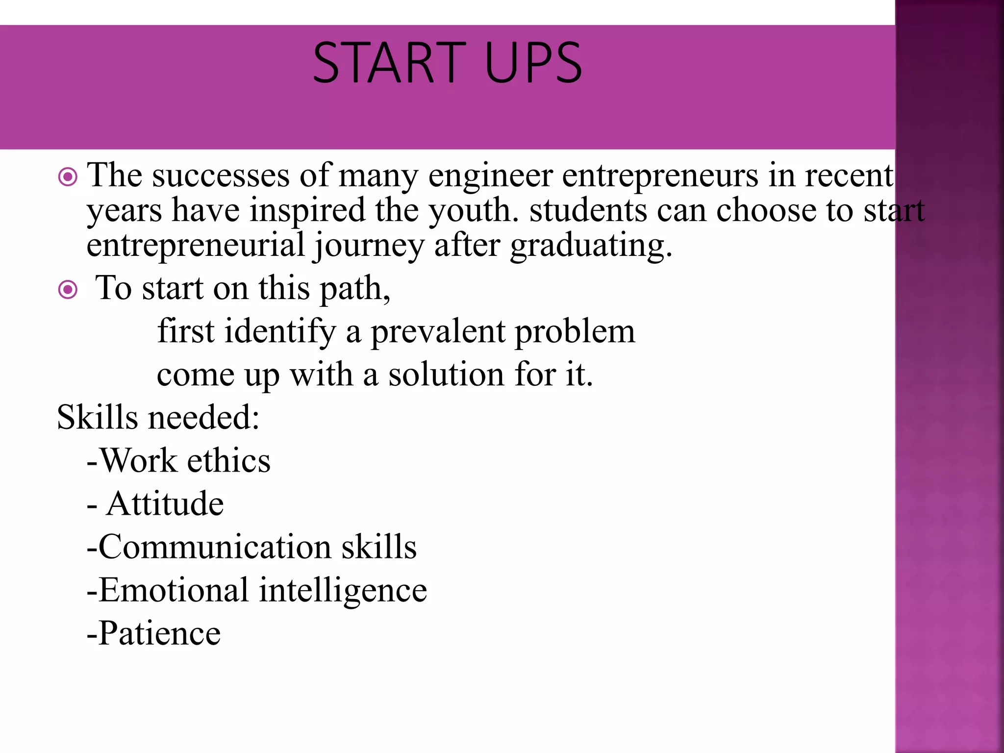  The successes of many engineer entrepreneurs in recent
years have inspired the youth. students can choose to start
entrepreneurial journey after graduating.
 To start on this path,
first identify a prevalent problem
come up with a solution for it.
Skills needed:
-Work ethics
- Attitude
-Communication skills
-Emotional intelligence
-Patience
 
