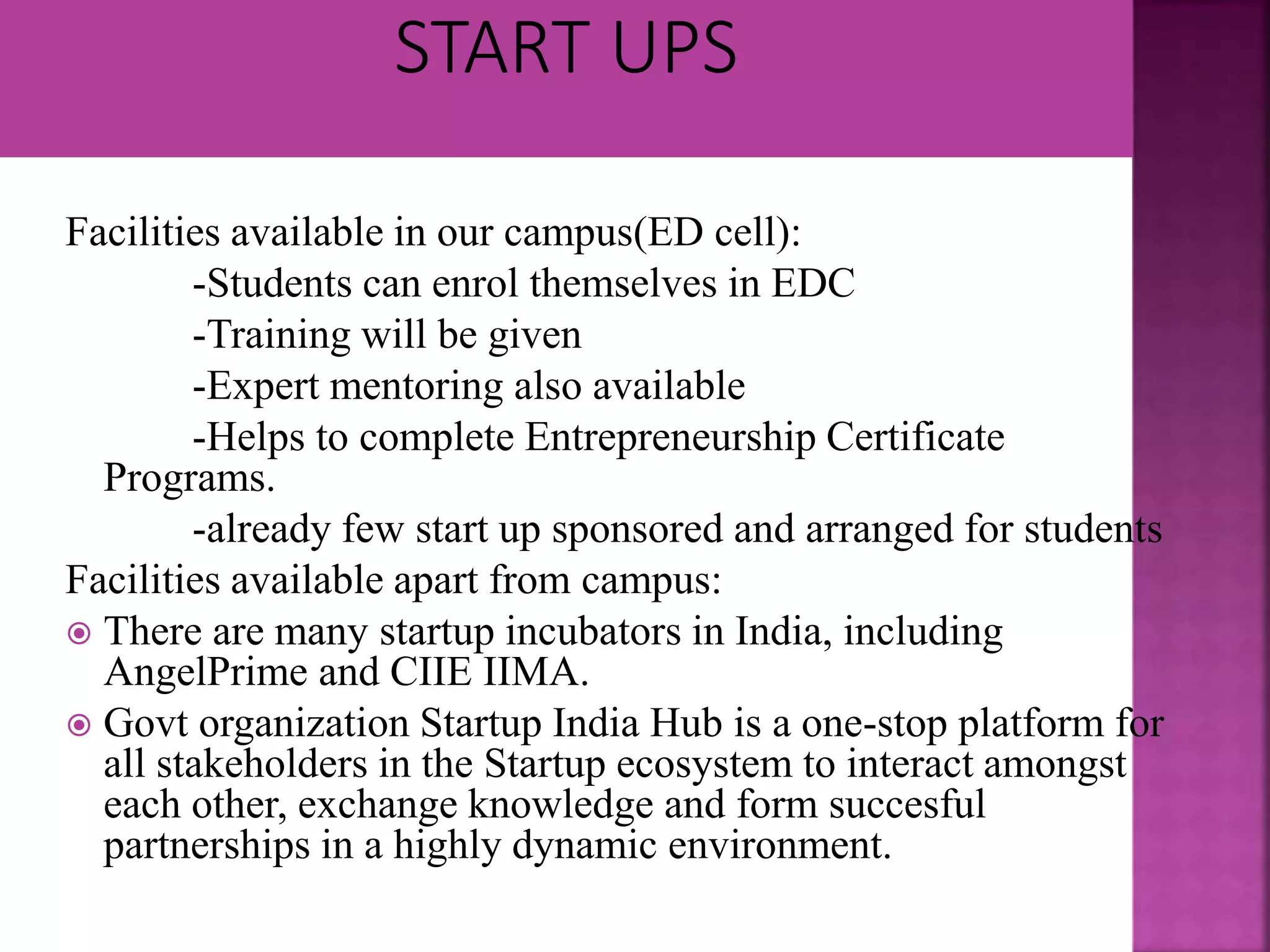 Facilities available in our campus(ED cell):
-Students can enrol themselves in EDC
-Training will be given
-Expert mentoring also available
-Helps to complete Entrepreneurship Certificate
Programs.
-already few start up sponsored and arranged for students
Facilities available apart from campus:
 There are many startup incubators in India, including
AngelPrime and CIIE IIMA.
 Govt organization Startup India Hub is a one-stop platform for
all stakeholders in the Startup ecosystem to interact amongst
each other, exchange knowledge and form succesful
partnerships in a highly dynamic environment.
 