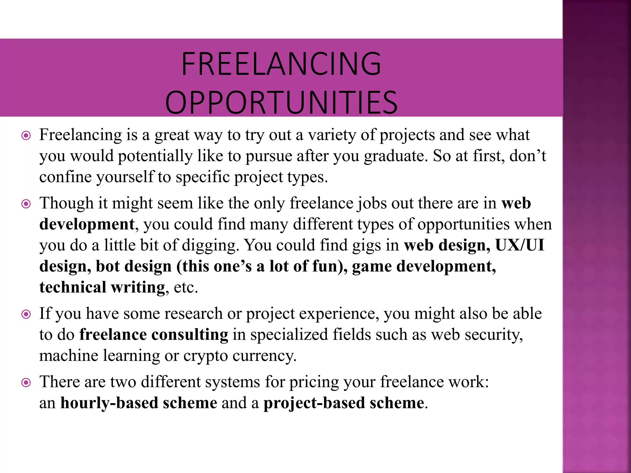  Freelancing is a great way to try out a variety of projects and see what
you would potentially like to pursue after you graduate. So at first, don’t
confine yourself to specific project types.
 Though it might seem like the only freelance jobs out there are in web
development, you could find many different types of opportunities when
you do a little bit of digging. You could find gigs in web design, UX/UI
design, bot design (this one’s a lot of fun), game development,
technical writing, etc.
 If you have some research or project experience, you might also be able
to do freelance consulting in specialized fields such as web security,
machine learning or crypto currency.
 There are two different systems for pricing your freelance work:
an hourly-based scheme and a project-based scheme.
 