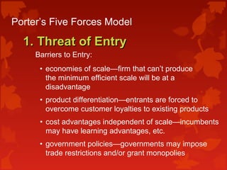 Porter’s Five Forces Model
1. Threat of Entry1. Threat of Entry
Barriers to Entry:
• economies of scale—firm that can’t produce
the minimum efficient scale will be at a
disadvantage
• product differentiation—entrants are forced to
overcome customer loyalties to existing products
• cost advantages independent of scale—incumbents
may have learning advantages, etc.
• government policies—governments may impose
trade restrictions and/or grant monopolies
 