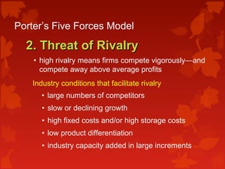 Porter’s Five Forces Model
2. Threat of Rivalry2. Threat of Rivalry
• high rivalry means firms compete vigorously—and
compete away above average profits
Industry conditions that facilitate rivalry:
• large numbers of competitors
• slow or declining growth
• high fixed costs and/or high storage costs
• low product differentiation
• industry capacity added in large increments
 